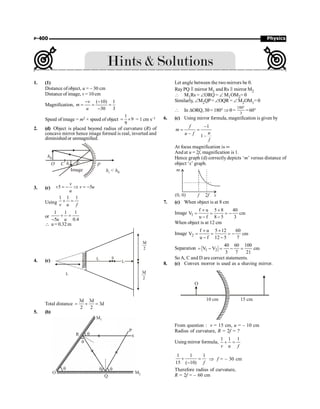 Physics
P-400
1. (1)
Distance of object, u = – 30 cm
Distance of image, v = 10 cm
Magnification,
( 10) 1
30 3
v
m
u
- -
= = =
-
Speed of image = m2 × speed of object
1
9
9
= ´ = 1 cm s–1
2. (d) Object is placed beyond radius of curvature (R) of
concave mirror hence image formed is real, inverted and
diminished or unmagnified.
h0
hi
h  h
i 0
P
O C F
Image
3. (c) 5 5
v
v u
u
+ = - Þ = -
Using
1 1 1
v u f
+ =
or
1 1 1
5 0.4
u u
+ =
-
 u = 0.32 m
4. (c) L
L
L
S
3d
2
3d
2
Total distance
3d 3d
3d
2 2
= + =
5. (b)
P
R
Q
q
q
q q
M2
q
M1
O
Let angle between the two mirrors be q.
RayPQ P mirror M1 and Rs P mirror M2
 M1Rs = ÐORQ = Ð M1OM2= q
Similarly, ÐM2QP= ÐOQR = ÐM2OM1= q
 In DORQ, 3q= 180° Þq =
180°
3
=60°
6. (c) Using mirror formula, magnification is given by
–1
– 1–
f
m
u
u f
f
= =
At focus magnification is ¥
And at u = 2f, magnification is 1.
Hence graph (d) correctly depicts ‘m’ versus distance of
object ‘x’ graph.
7. (c) When object is at 8 cm
Image 1
f u 5 8 40
V cm
u f 8 5 3
´ ´
= = = -
- -
When object is at 12 cm
Image 2
f u 5 12 60
V cm
u f 12 5 7
´ ´
= = = -
- -
Separation 1 2
40 60 100
V V cm
3 7 21
= - = - =
SoA, C and D are correct statements.
8. (c) Convex morror is used as a shaving mirror.
O
10 cm 15 cm
From question : v = 15 cm, u = – 10 cm
Radius of curvature, R = 2f = ?
Using mirror formula,
1 1 1
v u f
+ =
1 1 1
15 ( 10) f
+ =
-
Þ f = – 30 cm
Therefore radius of curvature,
R = 2f = – 60 cm
 