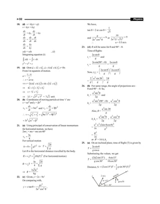 P-32 Physics
18. (d) v = k(yi + xj)
v = kyi + kxj
dx
dt
= ky,
dy
dt
= kx
dy
dx
=
dy dt
dt dx
´
dy
dx
=
kx
ky
ydy = xdx ...(i)
Integrating equation (i)
ydy
ò = x dx
×
ò
y2 = x2 + c
19. (a) Given ˆ ˆ
3 4 ,
= +
r
u i j ˆ ˆ
0.4 0.3
= +
r
a i j ,t=10s
From 1st equatoin of motion.
a =
–
v u
t
 v = at tu
Þ v = ( ) ( )
ˆ ˆ ˆ ˆ
0.4 0.3 10 3 4
i j i j
+ ´ + +
Þ ˆ ˆ ˆ ˆ
4 3 3 4
i j j j
+ + +
Þ v = ˆ ˆ
7 7
i j
+
Þ v
r
= 2 2
7 7
+ = 7 2 unit.
20. (b) Coordinates of moving particle at time ‘t’ are
x = at3 and y = bt3
2
3
x
dx
v t
dt
= = a and
2
3
y
dy
v t
dt
= = b
2 2 2 4 2 4
9 9
x y
v v v t t
 = + = a + b
2 2 2
3t
= a + b
21. (a) Using principal of conservation of linear momentum
for horizontal motion, we have
2mvx
= mu + mu cos 60°
3
4
x
u
v =
For vertical motion
2
1
0
2
h gT
= +
2h
T
g
Þ =
Let R is the horizontal distance travelled by the body.
2
1
(0)( ) (For horizontalmotion)
2
x
R v T T
= +
R = vx
T
3 2
4
u h
g
= ´
Þ R
2
3 3
8
u
g
=
22. (c) Given, y = 2x – 9x2
On comparing with,
2
2 2
tan
2 cos
gx
y x
u
= q -
q
,
We have,
tan q = 2 or cos q =
1
5
and 2 2
9
2 cos
g
u
=
q
or 2 2
10
9
2 (1/ 5)
u
=
 u = 5/3 m/s
23. (d) R will be same for q and 90° – q.
Time of flights:
t1
=
2 sin
u
g
q
and
t2
=
2 sin(90 ) 2 cos
u u
g g
° -q q
=
Now, t1
t2
=
2 sin 2 cos
u u
g g
æ ö æ ö
q q
ç ÷ ç ÷
è ø è ø
=
2
2 sin 2 2
u R
g g g
æ ö
q
=
ç ÷
è ø
24. (b) For same range, the angle of projections are :
q and 90° – q. So,
h1
=
2 2
sin
2
u
g
q
and
h2
=
2 2 2 2
sin (90 ) cos
2 2
u u
g g
° -q q
=
Also, R =
2
sin 2
u
g
q
h1
h2
=
2 2
sin
2
u
g
q
×
2 2
cos
2
u
g
q
=
2 2 2
2
(2sin cos )
16
u u
g
q q
=
2
16
R
or R2
= 16 h1
h2
25. (a) On an inclined plane, time of flight (T) is given by
2 sin
cos
u
T
g
q
=
a
Substituting the values, we get
(2)(2sin15 ) 4sin15
cos30 10cos30
T
g
° °
= =
° °
Distance, S
2
1
(2cos15 ) sin30 ( )
2
T g T
= ° - °
y 2 m/s
q =15°
a = 30°
gcos30
g
x
gsin30
 