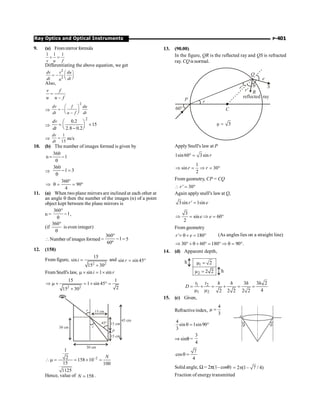 P-401
Ray Optics and Optical Instruments
9. (a) Frommirror formula
1 1 1
+ =
v u f
Differentiating the above equation, we get
2
2
æ ö
= - ç ÷
è ø
dv v du
dt dt
u
Also,
–
v f
=
u u f
Þ
2
æ ö
= -ç ÷
-
è ø
dv f du
dt u f dt
Þ
2
0.2
15
2.8 0.2
æ ö
= ´
ç ÷
è ø
-
dv
dt
Þ
1
15
=
dv
dt
m/s
10. (b) The number of images formed is given by
360
n 1
= -
q
Þ
360
1 3
- =
q
360
90
4
°
Þ q = = °
11. (a) When two plane mirrors are inclined at each other at
an angle q then the number of the images (n) of a point
object kept between the plane mirrors is
n =
360
1
°
-
q
,
(if
360°
q
is even integer)
Number of images formed =
360
1
60º
°
- = 5
12. (158)
From figure,
2 2
15
sin
15 30
i =
+
and sin sin 45
r = °
FromSnell's law, sin 1 sin
i r
m ´ = ´
2 2
15 1
1 sin 45
2
15 30
Þ m ´ = ´ ° =
+
30 cm
30 cm
15 cm
15 cm
15 cm
P
45 cm
45°
i
r
2
1
2 158 10
15 100
1125
N
-
m = = ´ =
Hence, value of 158
N ; .
13. (90.00)
In the figure, QR is the reflected ray and QS is refracted
ray. CQis normal.
r'
r' R
Q
S
e
q
reflected ray
C
r
P
60°
3
m =
ApplySnell's law at P
1sin60 3sin r
° =
1
sin 30
2
r r
Þ = Þ = °
From geometry, CP = CQ
' 30
r
 = °
Again applysnell's law at Q,
3sin ' 1sin
r e
=
3
sin 60
2
e e
Þ = Þ = °
From geometry
' 180
r e
+ q + = ° (As angles lies on a straight line)
30 60 180 90 .
Þ ° + q + ° = ° Þ q = °
14. (d) Apparent depth,
1
2
2
2 2
m =
m =
h
h
1 2
1 2
3 3 2
4
2 2 2 2 2
t t h h h h
D = + = + = =
m m
15. (c) Given,
Refractiveindex,
4
3
m =
4
sin 1sin90
3
q = °
Þ sinq =
3
4
7
cos
4
q =
Solid angle, W = 2p(1– cosq) 2 (1– 7 / 4)
= p
Fraction of energytransmitted
 