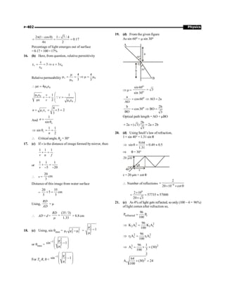 Physics
P-402
2 (1– cos ) 1– 7 / 4
0.17
4 2
p q
= = =
p
Percentage of light emerges out of surface
=0.17×100=17%
16. (b) Here, from question, relative permittivity
0
0
3 3
r
e
e = = Þ e = e
e
Relative permeability 0
0
4 4
3 3
r
m
m = = Þ m = m
m
0 0
4
 me = m e
0 0
0 0
1 1
2
v
c
c
æ ö
m e
= = =
ç ÷
ç ÷
me m e
è ø
Q
4
3 2
3
r r
n = m e = ´ =
And
1
sin c
n =
q
1 1
sin
2
c
n
Þ q = =
 Critical angle, qc = 30°
17. (c) If v is the distance of image formed bymirror, then
1 1 1
v u f
+ =
or
1 1 1
5 20
v
+ =
- -
 v =
20
cm
3
Distance of this image from water surface
=
20 35
5 cm
3 3
+ =
Using,
RD
AD
= µ
 AD = d =
(35 / 3)
1.33
RD
=
m
= 8.8 cm
18. (c) Using, sin qmax = 2 2
1 2 1
µ µ µ
- =
2
2
2
1
µ
1
µ
-
or qmax =
2
1 2
2
1
µ
sin 1
µ
-
æ ö
ç ÷
-
ç ÷
è ø
For T1 R, q 
2
1 2
2
1
µ
sin 1
µ
-
æ ö
ç ÷
-
ç ÷
è ø
19. (d) From the given figure
As sin 60o = m sin 30o
Þ m =
o
o
sin60
3
sin 30
=
o
a
cos60 AO 2a
AO
= Þ =
o
b 2b
cos30 BO
BO 3
= Þ =
Optical path length =AO + mBO
2b
2a ( 3) 2a 2b
3
= + = +
20. (d) Using Snell’s law of refraction,
1 × sin 40° = 1.31 sin q
0.64
sin 0.49 0.5
1.31
Þ q = = »
Þ q = 30°
x = 20 µm × cot q
 Number of reflections 6
2
20 10 cot
-
=
´ ´ q
6
2 10
57735 57000
20 3
´
= = »
´
21. (c) As 4% of light gets reflected, so only (100 – 4 = 96%)
of light comes after refraction so,
refracted I
96
P P
100
=
2 2
2 t 1 i
96
K A K A
100
Þ =
2 2
2 t 1 i
96
r A r A
100
Þ =
2 2
t
96 1
A (30)
3
100
2
Þ = ´ ´
2
t
64
A (30) 24
100
´ =
 