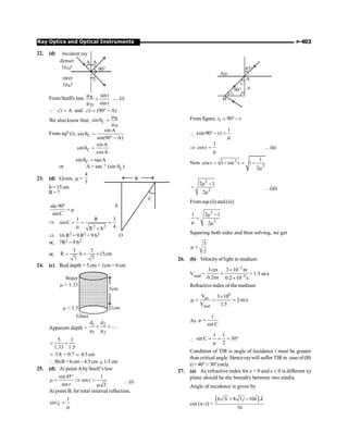 P-403
Ray Optics and Optical Instruments
22. (d)
90°
A
Incident ray
denser
(µ )
D
rarer
(µ )
R
A
r
FromSnell's law, R
D
sini
sin r
m
=
m
.....(i)
i A and r (90 A)
Ð = Ð = ° -
Q
We also know that, R
C
D
sin
m
q =
m
From eqn (i), C
sin A
sin
sin(90 A)
q =
° -
C
sin A
sin
cosA
q =
C
sin tanA
q =
or A = tan–1 (sin qC)
23. (d) Given, µ =
4
3
h = 15cm
R= ?
h
C
O
R
sin 90
sinC
°
= m
Þ
2 2
1 R 3
sinC
4
R h
= = =
m +
Þ 16 R2 = 9 R2 + 9 h2
or, 7R2 = 9 h2
or,
3 3
R h 15cm
7 7
= = ´
24. (c) Real depth = 5 cm + 1cm = 6 cm
5cm
Water
= 1.33
m
= 1.5
m 1cm
Glass
Apparent depth =
1 2
1 2
d d
....
+ +
m m
5 1
1.33 1.5
= +
; 3.8 + 0.7 ; 4.5cm
 Shift = 6cm – 4.5 cm @ 1.5 cm
25. (d) At point Aby Snell’s law
sin 45 1
sin r
sin r 2
°
m = Þ =
m
…(i)
At point B, for total internal reflection,
1
1
sini =
m
B
Air
A
m
45°
90°
i1
i2
From figure, 1
i 90 r
= ° -

1
(sin90 r)
°- =
m
Þ
1
cosr =
m
…(ii)
Now 2
2
1
cosr 1 sin r 1
2
= - = -
m
2
2
2 1
2
m -
=
m
…(iii)
From eqs(ii) and (iii)
2
2
1 2 1
2
m -
=
m m
Squaring both sides and then solving, we get
3
2
m =
26. (b) Velocityoflight in medium
Vmed =
2
9
3cm 3 10 m
0.2ns 0.2 10 s
-
-
´
=
´
= 1.5 m/s
Refractive index of themedium
8
air
med
V 3 10
2m/s
V 1.5
´
m = = =
As
1
µ
sin C
=

1 1
sin C 30
2
= = = °
m
Condition of TIR is angle of incidence i must be greater
than critical angle. Henceraywill suffer TIRin case of(B)
(i=40° 30°)only.
27. (a) As refractive index for z  0 and z £ 0 is different xy
plane should be the boundry between two media.
Angle of incidence is given by
cos (p–i) =
( )
ˆ ˆ
ˆ ˆ
6 3 8 3 10 .
20
i j k k
+ -
 