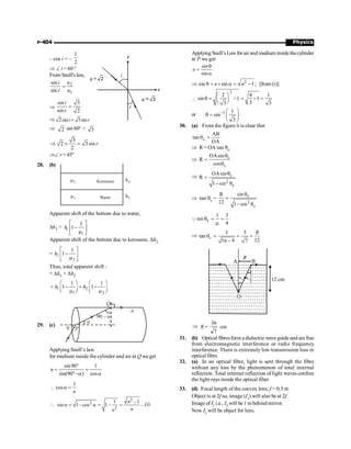 Physics
P-404
– cos i = –
1
2
Þ Ð i = 60 °
From Snell's law,
2
1
u
sin
sin u
=
i
r
Þ
sin 3
sin 2
=
i
r
Þ 2sin 3sin
=
i r
Þ 2 sin 60° = 3
3
2 3sin
2
Þ ´ = r
ÞÐ r = 45°
28. (b)
Kerosene
Water
m2
m1
h2
h1
Apparent shift of the bottom due to water,
Dh1 = 1
1
1
1
h
é ù
-
ê ú
m
ë û
Apparent shift of the bottom due to kerosene, Dh2
= 2
2
1
1
h
é ù
-
ê ú
m
ë û
Thus, total apparent shift :
= Dh1 + Dh2
1 2
1 2
1 1
1 1
h h
æ ö æ ö
= - + -
ç ÷ ç ÷
m m
è ø è ø
29. (c)
q P
a
90 – a
Q
n
Applying Snell’s law
for medium inside the cylinder and air at Q we get
sin90 1
sin(90º ) cos
°
= =
-a a
n

1
cosa =
n

2
2
2
1 1
sin 1 cos 1
n
n
n
-
a = - a = - = ...(i)
Applying Snell’sLawfor air and medium insidet