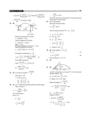 Motion in a Plane P-33
2
2
4 sin15 1 16sin 15
(2cos15 ) 10sin30
10 10cos30 2 100cos 30
° °
æ ö
= ° - ´ °
ç ÷
è ø
° °
16 3 16
0.1952m 20cm
60
-
= ; ;
26. (b)
g
5
v
q
q
gcos
g
60
o
10 m/s
(10 5 3)
-
Horizontal component of velocity
vx = 10cos 60° = 5 m/s
vertical component of velocity
vy = 10cos 30° = 5 3m/s
After t = 1 sec.
Horizontal componentof velocityvx = 5 m/s
Vertical component of velocity
vy = ( )
| 5 3 –10 | m / s 10–5 3
=
Centripetal, acceleration an =
2
v
R
Þ
2 2
x y
n
v v 25 100 75–100 3
R
a 10cos
+ + +
= =
q
...(i)
From figure (using (i))
10–5 3
tan 2– 3 15
5
q= = Þq= °
( )
100 2– 3
R 2.8m
10cos15
= =
27. (a) As we know, range R
2
u sin 2
g
q
=
and, area A = p R2
 Aµ R2
or,Aµ u4
4
4
1 1
4
2 2
A u 1 1
A 2 16
u
é ù
 = = =
ê ú
ë û
28. (c) Let ‘t’ be the time taken bythe bullet to hit the target.
 700m= 630ms–1 t
Þ t = 1
700m 10
sec
9
630ms-
=
For vertical motion,
Here, u = 0
 h =
2
1
2
gt
=
2
1 10
10
2 9
æ ö
´ ´ ç ÷
è ø
=
500
m
81
=6.1m
Therefore, the rifle must be aimed 6.1 m above the centre
of the target to hit the target.
29. (c) From question,
Horizontal velocity(initial),
40
20m/s
2
= =
x
u
Vertical velocity (initial), 50 = uy t +
1
2
gt2
Þ uy × 2 +
1
2
(–10) ×4
or, 50 = 2uy – 20
or, uy =
70
35m /s
2
=

35 7
tan
20 4
q = = =
y
x
u
u
Þ Angle q = tan–1 7
4
30. (b) From equation, ˆ ˆ
2
v i j
= +
r
Þ x = t …(i)
2
1
2 (10 )
2
y t t
= - …(ii)
From (i) and(ii), y = 2x – 5x2
31. (b)
32. (b)
45°
A
P
wall
6 m
4 m
O
As ball is projected at an angle 45° to the horizontal
therefore Range = 4H
or 10 = 4HÞ
10
H 2.5m
4
= =
(QRange= 4m + 6 m =10m)
Maximum height, H=
2 2
u sin
2g
q
 2
2 2
H 2g 2.5 2 10
u 100
sin 1
2
´ ´ ´
= = =
q æ ö
ç ÷
è ø
or, 1
u 100 10 ms-
= =
Height of wall PA
=
2
2 2
g(OA)
1
OA tan
2 u cos
q -
q
1 10 16
4 2.4m
1 1
2
10 10
2 2
´
= - ´ =
´ ´ ´
 