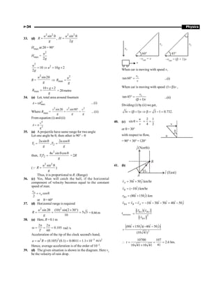 P-34 Physics
33. (d)
2 2
sin
u
R
g
q
= ,
2 2
sin
2
u
H
g
q
=
Hmax at 2q = 90°
Hmax =
2
2
u
g
2
2
10 10 2
2
u
u g
g
= Þ = ´
R =
2
sin2
u
g
q
Þ
2
max
u
R
g
=
max
10 2
g
R
g
´ ´
= = 20metre
34. (a) Let, total area around fountain
2
max
= p
A R ...(i)
Where Rmax =
2 2 2
sin sin90
2q °
= =
v v v
g g g
...(ii)
From equation (i) and (ii)
4
2
= p
v
A
g
35. (a) A projectile have same range for two angle
Let one angle be q, then other is 90° – q
1 2
2 sin 2 cos
,
u u
T T
g g
q q
= =
then,
2
1 2
4 sin cos
u
T T
g
q q
= = 2R
(Q
2 2
sin
u
R
g
q
= )
Thus, it is proportional to R. (Range)
36. (c) Yes, Man will catch the ball, if the horizontal
component of velocity becomes equal to the constant
speed of man.
cos
2
o
o
v
v
= q
or q = 60°
37. (d) Horizontal range is required
2 2
sin 2 (10) sin(2 30 )
5 3
10
u
R
g
q ´ °
= = = =8.66m
38. (a) Here, R =0.1m
2 2
0.105
60
T
p p
w = = = rad /s
Acceleration of the tip of the clock second's hand,
2 2 3
(0.105) (0.1) 0.0011 1.1 10
a R -
= w = = = ´ m/s2
Hence, average acceleration is of the order of 10–3.
39. (d) The given situation is shown in the diagram. Here vr
be the velocity of rain drop.
vr
vr vr
60° 45°
– =
v v
car – = ( + 1)
v v
car b
v
When car is moving with speed v,
tan 60 r
v
v
° = ...(i)
When car is moving with speed (1 )v
+ b ,
tan 45
( 1)
r
v
v
° =
b +
...(ii)
Dividing (i) by (ii) we get,
3 ( 1) 3 1 0.732.
v v
= b + Þ b = - =
40. (c) sin
u
v
q =
2 1
4 2
= =
u
v
q
or q = 30°
with respect to flow,
=90°+ 30°=120°
41. (b)
ˆ
i (East)
(North)
ĵ
B
A
r
BA
ˆ ˆ
30 50 km/hr
A
v i j
= +
r
ˆ
( 10 ) km/hr
B
v i
= -
r
ˆ ˆ
(80 150 ) km
BA
r i j
= +
ˆ ˆ ˆ ˆ ˆ
10 30 50 40 50
BA B A
v v v i i i i j
= - = - - - = -
r r r
tminimum
( )( )
( )
2
·
BA BA
BA
r v
v
=
r r
r
2
ˆ ˆ ˆ ˆ
(80 150 )( 40 50 )
(10 41)
i j i j
+ - -
=
10700 107
2.6 hrs.
41
10 41 10 41
t
 = = =
´
 