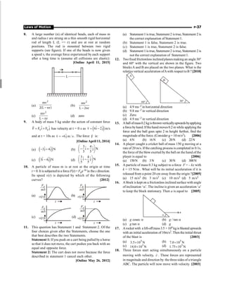 Laws of Motion P-37
8. A large number (n) of identical beads, each of mass m
and radius r are strung on a thin smooth rigid horizontal
rod of length L (L  r) and are at rest at random
positions. The rod is mounted between two rigid
supports (see figure). If one of the beads is now given
a speed v, the average force experienced by each support
after a long time is (assume all collisions are elastic):
[Online April 11, 2015]
L
(a)
2
mv
2(L nr)
-
(b)
2
mv
L 2nr
-
(c)
2
mv
L nr
-
(d) zero
9. A body of mass 5 kg under the action of constant force
x y
ˆ ˆ
F F i F j
= +
r
has velocity at t = 0 s as ( )
ˆ ˆ
v 6i 2j
= -
r
m/s
and at t = 10s as ˆ
v 6j m / s
= +
r
. The force F
r
is:
[Online April 11, 2014]
(a) ( )
ˆ ˆ
3j 4j N
- + (b)
3 4
ˆ ˆ
i j N
5 5
æ ö
- +
ç ÷
è ø
(c) ( )
ˆ ˆ
3i 4j N
- (d)
3 4
ˆ ˆ
i j N
5 5
æ ö
-
ç ÷
è ø
10. A particle of mass m is at rest at the origin at time
t = 0.It is subjectedtoa forceF(t)= F0e–bt in thex direction.
Its speed v(t) is depicted by which of the following
curves? [2012]
(a)
F
mb
0
v t
( )
t
(b)
F
mb
0
v t
( )
t
(c)
F
mb
0
v t
( )
t
(d)
F
mb
0
v t
( )
t
11. This question has Statement 1 and Statement 2. Of the
four choices given after the Statements, choose the one
that best describes the two Statements.
Statement 1: Ifyou push on a cart being pulled bya horse
so that it does not move, the cart pushes you back with an
equal and opposite force.
Statement 2: The cart does not move because the force
described in statement 1 cancel each other.
[Online May 26, 2012]
(a) Statement 1 is true,Statement 2 istrue, Statement 2 is
the correct explanation of Statement 1.
(b) Statement 1 is false, Statement 2 is true.
(c) Statement 1 is true, Statement 2 is false.
(d) Statement 1 is true,Statement 2 istrue, Statement 2 is
not the correct explanation of Statement 1.
12. Twofixed frictionless inclinedplanesmakingan angle 30°
and 60° with the vertical are shown in the figure. Two
blocks A and B are placed on the two planes. What is the
relativevertical acceleration ofAwith respect toB ? [2010]
A
B
60° 30°
(a) 4.9 ms–2 in horizontal direction
(b) 9.8 ms–2 in vertical direction
(c) Zero
(d) 4.9 ms–2 in vertical direction
13. Aballofmass0.2kgisthrownverticallyupwardsbyapplying
a forcebyhand. Ifthehand moves0.2 m while applying the
force and the ball goes upto 2 m height further, find the
magnitude ofthe force. (Consider g = 10 m/s2). [2006]
(a) 4N (b) 16N (c) 20N (d) 22N
14. A player caught a cricket ball of mass 150 g moving at a
rate of 20 m/s. If the catching process is completed in 0.1s,
the force of the blow exerted by the ball on the hand ofthe
player is equal to [2006]
(a) 150N (b) 3N (c) 30N (d) 300N
15. A particle of mass 0.3 kg subject to a force F = – kx with
k = 15 N/m . What will be its initial acceleration if it is
released from a point 20 cm awayfrom the origin ?[2005]
(a) 15 m/s2 (b) 3 m/s2 (c) 10 m/s2 (d) 5 m/s2
16. A block is kept on a frictionless inclined surface with angle
of inclination ‘a’. The incline is given an acceleration ‘a’
to keep the block stationary. Then a is equal to [2005]
a
a
(a) g cosec a (b) g / tan a
(c) g tan a (d) g
17. Arocket with a lift-offmass3.5 × 104 kgis blastedupwards
with an initial acceleration of10m/s2. Then theinitial thrust
of the blast is [2003]
(a) N
10
5
.
3 5
´ (b) N
10
0
.
7 5
´
(c) N
10
0
.
14 5
´ (d) N
10
75
.
1 5
´
18. Three forces start acting simultaneously on a particle
moving with velocity, v
r
. These forces are represented
in magnitude and direction by the threesides of a triangle
ABC. The particle will now move with velocity [2003]
 