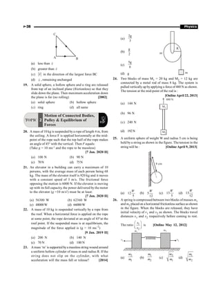 P-38 Physics
A B
C
(a) less than v
r
(b) greater than v
r
(c) v
r
in the direction of the largest force BC
(d) v
r
, remaining unchanged
19. A solid sphere, a hollow sphere and a ring are released
from top of an inclined plane (frictionless) so that they
slide down the plane. Then maximum acceleration down
the plane is for (no rolling) [2002]
(a) solid sphere (b) hollow sphere
(c) ring (d) all same
TOPIC 2
Motion of Connected Bodies,
Pulley  Equilibrium of
Forces
20. A mass of 10 kg is suspended bya rope of length 4 m, from
the ceiling. A force F is applied horizontally at the mid-
point of the rope such that the top half of the rope makes
an angle of 45° with the vertical. Then F equals:
(Take g = 10 ms–2
and the rope to be massless)
[7 Jan. 2020 II]
(a) 100 N (b) 90 N
(c) 70N (d) 75N
21. An elevator in a building can carry a maximum of 10
persons, with the average mass of each person being 68
kg. The mass of the elevator itself is 920 kg and it moves
with a constant speed of 3 m/s. The frictional force
opposing the motion is 6000 N. If the elevator is moving
up with its full capacity, the power delivered by the motor
to the elevator (g =10 m/s2
) must be at least:
[7 Jan. 2020 II]
(a) 56300 W (b) 62360 W
(c) 48000W (d) 66000W
22. A mass of 10 kg is suspended vertically by a rope from
the roof. When a horizontal force is applied on the rope
at some point, the rope deviated at an angle of 45°at the
roof point. If the suspended mass is at equilibrium, the
magnitude of the force applied is (g = 10 ms–2
)
[9 Jan. 2019 II]
(a) 200 N (b) 140 N
(c) 70 N (d) 100 N
23. Amass ‘m’ issupported bya massless string wound around
a uniform hollow cylinder of mass m and radius R. If the
string does not slip on the cylinder, with what
acceleration will the mass fall or release? [2014]
(a)
2g
3
m
R
m
(b)
g
2
(c)
5g
6
(d) g
24. Two blocks of mass M1 = 20 kg and M2 = 12 kg are
connected by a metal rod of mass 8 kg. The system is
pulled vertically up byapplying a force of480 N as shown.
The tension at the mid-point of the rod is :
[Online April 22, 2013]
(a) 144 N
M1
M2
480 N
(b) 96 N
(c) 240 N
(d) 192N
25. A uniform sphere of weight W and radius 5 cm is being
held bya string as shown in the figure. The tension in the
string will be: [Online April 9, 2013]
8 cm
(a) 12
5
W
(b) 5
12
W
(c) 13
5
W
(d) 13
12
W
26. A spring is compressed between two blocks of masses m1
and m2 placed on a horizontal frictionless surfaceasshown
in the figure. When the blocks are released, they have
initial velocity of v1 and v2 as shown. The blocks travel
distances x1 and x2 respectively before coming to rest.
The ratio 1
2
æ ö
ç ÷
è ø
x
x
is [Online May 12, 2012]
v1 v2
m1
m2
(a)
2
1
m
m (b)
1
2
m
m (c)
2
1
m
m (d)
1
2
m
m
 