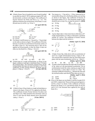 P-40 Physics
40. A block ofmass 5 kg is (i) pushed in case (A) and (ii) pulled
in case (B), bya forceF=20 N, making an angle of 30o
with
the horizontal, as shown in the figures. The coefficient of
friction between the block and floor is m = 0.2. The
difference between the accelerations of the block, in case
(B) and case (A) will be : (g =10 ms–2
)
[12 April 2019 II]
(a) 0.4 ms–2
(b) 3.2 ms–2
(c) 0.8 ms–2
(d) 0 ms–2
41. TwoblocksAand B masses mA
=1 kg and mB
= 3 kg are kept
on the table as shown in figure. The coefficient of friction
between A and B is 0.2 and between B and the surface of
the table is also 0.2. The maximum force F that can be
applied on B horizontally, so that the block A does not
slide over the block B is : [Take g = 10 m/s2
]
[10 April 2019 II]
(a) 8N (b) 16N (c) 40N (d) 12N
42. A block kept on a rough inclined plane, as shown in the
figure, remains at rest upto a maximum force 2 N down
the inclined plane. The maximum external force up the
inclined plane that does not move the block is 10 N. The
coefficient of static friction between the block and the
plane is : [Take g = 10 m/s2] [12 Jan. 2019 II]
30°
2 N
10 N
(a)
3
2
(b)
3
4
(c)
1
2
(d)
2
3
43. A block of mass 10 kg is kept on a rough inclined plane as
shown in the figure. Aforce of 3 N is applied on the block.
The coefficient of static friction between the plane and
the block is 0.6. What should be the minimum value of
force P, such that the block doesnot move downward?
(take g = 10 ms–2
) [9 Jan. 2019 I]
45°
3
N
10 kg
P
(a) 32N (b) 18N (c) 23N (d) 25N
44. Two masses m1 = 5 kg and m2 = 10 kg, connected by an
inextensible string over a frictionless pulley, are moving
as shown in the figure. The coefficient of friction of
horizontal surface is 0.15. The minimum weight m that
should be put on top of m2 to stop the motion is: [2018]
(a) 18.3kg
T
m2
m2
m
T
m1
m g
1
(b) 27.3kg
(c) 43.3kg
(d) 10.3kg
45. A given object takes n times more time to slidedown a 45°
rough inclined plane as it takes to slide down a perfectly
smooth 45° incline. The coefficient of kinetic friction
between the object and the incline is :
[Online April 15, 2018]
(a) 2
1
1
n
- (b) 2
1
1
n
-
(c) 2
1
2 n
-
(d) 2
1
1 n
-
46. A body of mass 2kg slides down with an acceleration of
3m/s2 on a rough inclined plane having a slope of 30°.
The external force required to take the same body up the
plane with the same acceleration will be: (g = 10m/s2)
[Online April 15, 2018]
(a) 4N (b) 14N (c) 6N (d) 20N
47. Arocket isfired verticallyfrom theearth with an acceleration
of 2g, where g is the gravitational acceleration. On an
inclined plane inside the rocket, making an angle q with
the horizontal, a point object of mass m is kept. The
minimum coefficient offriction mmin between the mass and
the inclined surface such that the mass does not move is :
[Online April 9, 2016]
(a) tan2q (b) tanq
(c) 3 tanq (d) 2 tan q
48. Given in the figure are two blocks A and B of weight 20 N
and 100 N, respectively. These are being pressed against a
wall by a force F as shown. If the coefficient of friction
between the blocks is 0.1 and between block B and the
wall is 0.15, the frictional force applied by the wall on
block B is: [2015]
A B
F
(a) 120N (b) 150N
(c) 100N (d) 80N
 