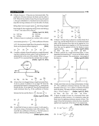 Laws of Motion P-41
49. A block of mass m = 10 kg rests on a horizontal table. The
coefficient of friction between the block and the table is
0.05. When hit bya bullet of mass 50 g moving with speed
n, that gets embedded in it, the block moves and comes to
stop after moving a distance of 2 m on the table. If a freely
falling object were to acquire speed
10
n
after being dropped
from height H, then neglecting energylosses and taking g
= 10 ms–2, the value of H is close to:
[Online April 10, 2015]
(a) 0.05 km (b) 0.02 km
(c) 0.03km (d) 0.04km
50. A block of mass m is placed on a surface with a vertical
cross section given by
3
x
y .
6
= Ifthe coefficient of friction
is 0.5, the maximum height above the ground at which the
block can be placed without slipping is: [2014]
(a)
1
m
6
(b)
2
m
3
(c)
1
m
3
(d)
1
m
2
51. Consider a cylinder ofmassM restingon a rough horizontal
rug that is pulled out from under it with acceleration ‘a’
perpendicular to the axis of the cylinder. What is Ffriction
at point P? It is assumed that the cylinder does not slip.
[Online April 19, 2014]
P
w
O
v
a
friction
F
(a) Mg (b) Ma (c)
Ma
2
(d)
Ma
3
52. A heavy box is to dragged along a rough horizontal floor.
To do so, person A pushes it at an angle 30° from the
horizontal and requires a minimum force FA, whileperson
B pulls the box at an angle 60° from the horizontal and
needs minimum force FB. If the coefficient of friction
between the box and the floor is
3
5
, the ratio
A
B
F
F
is
[Online April 19, 2014]
(a) 3 (b)
5
3
(c)
3
2
(d)
2
3
53. A small ball of mass m starts at a point A with speed vo
and moves along a frictionless track AB as shown. The
track BC has coefficient of friction m. The ball comes to
stop at C after travelling a distance L which is:
[Online April 11, 2014]
A
B L C
h
(a)
2
o
v
2h
2 g
+
m m
(b)
2
o
v
h
2 g
+
m m
(c)
2
o
v
h
2 g
+
m m
(d)
2
o
v
h
2 2 g
+
m m
54. A block A of mass 4 kg is placed on another block B of
mass 5 kg, and the block B rests on a smooth horizontal
table. If the minimum force that can be applied on A so
that both the blocks move together is 12 N, the maximum
force that can be applied to B for the blocks to move
together will be: [Online April 9, 2014]
(a) 30N (b) 25N (c) 27N (d) 48N
55. A block is placed on a rough horizontal plane. A time
dependent horizontal force F = kt acts on the block, where
k is a positive constant. The acceleration - time graph of
the block is : [OnlineApril 25, 2013]
(a)
a
t
O
(b)
a
t
O
(c)
a
t
O
(d)
a
t
O
56. A body starts from rest on a long inclined plane of slope
45°. The coefficient of friction between the body and
the plane varies as m = 0.3 x, where x is distance travelled
down the plane. The body will have maximum speed
(for g = 10 m/s2) when x = [Online April 22, 2013]
(a) 9.8m (b) 27m (c) 12m (d) 3.33m
57. A block of weight W rests on a horizontal floor with
coefficient of static friction m. It is desired to make the
block move by applying minimum amount of force. The
angle q from the horizontal at which the force should be
applied and magnitude of the force F are respectively.
[Online May 19, 2012]
(a) ( )
1
2
tan ,
1
W
F
- m
q = m =
+ m
(b) 1
2
1
tan ,
1
W
F
- æ ö m
q = =
ç ÷
è mø + m
 