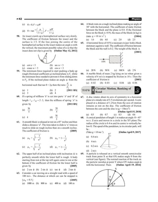 P-42 Physics
(c) 0,F W
q = = m
(d) 1
tan ,
1 1
W
F
- æ ö
m m
q = =
ç ÷
è + mø + m
58. An insect crawls up a hemispherical surface very slowly.
The coefficient of friction between the insect and the
surface is 1/3. If the line joining the centre of the
hemispherical surface to the insect makes an angle a with
the vertical, the maximum possible value of a so that the
insect does not slip is given by [Online May 12, 2012]
a
(a) cot a = 3 (b) sec a = 3
(c) cosec a = 3 (d) cos a = 3
59. The minimum force required to start pushing a body up
rough (frictional coefficient m) inclined plane is F1 while
the minimum force needed to prevent it from sliding down
is F2. If the inclined plane makes an angle q from the
horizontal such that tan q = 2m then the ratio 1
2
F
F
is
(a) 1 (b) 2 [2011 RS]
(c) 3 (d) 4
60. If a spring of stiffness ‘k’ is cut into parts ‘A’ and ‘B’ of
length : 2 :3,
=
l l
A B then the stiffness of spring ‘A’ is
given by [2011 RS]
(a)
3
5
k
(b)
2
5
k
(c) k (d)
5
2
k
61. Asmooth block isreleased at rest on a 45° incline and then
slides a distance ‘d’. The time taken toslide is ‘n’ times as
much to slide on rough incline than on a smooth incline.
The coefficient of friction is [2005]
(a) k
m = 2
1
1–
n
(b) k
m =
2
1
1
n
-
(c) s
m =
2
1
1
n
- (d) s
m =
2
1
1
n
-
62. The upper half of an inclined plane with inclination f is
perfectly smooth while the lower half is rough. A body
starting from rest at the top will again come to rest at the
bottom if the coefficient of friction for the lower half is
given by [2005]
(a) 2 cos f (b) 2 sin f (c) tan f (d) 2 tan f
63. Consider a car moving on a straight road with a speed of
100 m/s . The distance at which car can be stopped is
[ 5
.
0
k =
m ] [2005]
(a) 1000 m (b) 800 m (c) 400 m (d) 100 m
64. A block rests on a rough inclined plane makingan angle of
30° with the horizontal. The coefficient of static friction
between the block and the plane is 0.8. If the frictional
force on the block is 10 N, the mass of the block (in kg) is
(take
2
10 m /s
=
g ) [2004]
(a) 1.6 (b) 4.0 (c) 2.0 (d) 2.5
65. A horizontal force of10 N is necessarytojust hold a block
stationaryagainst a wall. The coefficient offriction between
the block and the wall is 0.2. The weight of the block is
[2003]
10N
(a) 20N (b) 50N (c) 100N (d) 2N
66. A marble block of mass 2 kg lying on ice when given a
velocity of 6 m/s is stopped by friction in 10 s. Then the
coefficient of friction is [2003]
(a) 0.02 (b) 0.03 (c) 0.04 (d) 0.06
TOPIC
Circular Motion, Banking of
Road
4
67. A disc rotates about its axis of symmetry in a hoizontal
plane at a steadyrate of 3.5 revolutions per second. Acoin
placed at a distance of 1.25cm from the axis of rotation
remains at rest on the disc. The coefficient of friction
between the coin and the disc is (g = 10m/s2)
[Online April 15, 2018]
(a) 0.5 (b) 0.7 (c) 0.3 (d) 0.6
68. A conical pendulum oflength 1 m makes an angle q = 45°
w.r.t. Z-axis and moves in a circle in the XY plane.The
radius of the circle is 0.4 m and its centre is vertically be-
lowO. The speed ofthe pendulum, in itscircular path, will
be :
(Take g = 10 ms–2
) [OnlineApril 9, 2017]
(a) 0.4 m/s
q
O
Z
C
(b) 4 m/s
(c) 0.2m/s
(d) 2 m/s
69. A particle is released on a vertical smooth semicircular
track from point X so that OX makes angle q from the
vertical (see figure). The normal reaction of the track on
the particle vanishes at point Y where OY makes angle f
with the horizontal. Then: [Online April 19, 2014]
X
Y
O
q
f
 