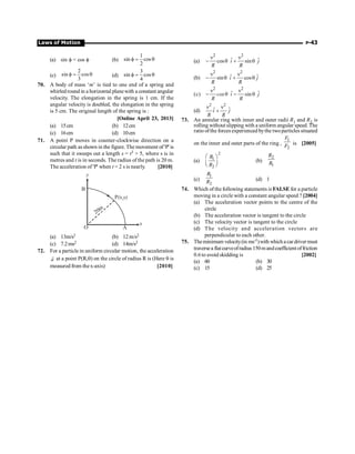 Laws of Motion P-43
(a) sin f = cos f (b)
1
sin cos
2
f = q
(c)
2
sin cos
3
f = q (d)
3
sin cos
4
f = q
70. A body of mass ‘m’ is tied to one end of a spring and
whirledround in a horizontal planewith a constant angular
velocity. The elongation in the spring is 1 cm. If the
angular velocity is doubled, the elongation in the spring
is 5 cm. The original length of the spring is :
[Online April 23, 2013]
(a) 15cm (b) 12cm
(c) 16cm (d) 10cm
71. A point P moves in counter-clockwise direction on a
circular path asshown in the figure. The movement of 'P' is
such that it sweeps out a length s = t3 + 5, where s is in
metres and t is in seconds. The radius of the path is 20 m.
The acceleration of 'P' when t = 2 s is nearly. [2010]
P(x,y)
O A
x
B
y
20m
(a) 13m/s2 (b) 12m/s2
(c) 7.2ms2 (d) 14m/s2
72. For a particle in uniform circular motion, the acceleration
a
r at a point P(R,q) on the circle of radius R is (Here q is
measured from thex-axis) [2010]
(a)
2 2
ˆ ˆ
cos sin
i j
R R
n n
- q + q
(b)
2 2
ˆ ˆ
sin cos
i j
R R
n n
- q + q
(c)
2 2
ˆ ˆ
sin
cos i j
R R
n n
- q - q
(d)
2 2
ˆ ˆ
i j
R R
n n
+
73. An annular ring with inner and outer radii R1 and R2 is
rolling without slipping with a uniform angular speed. The
ratio ofthe forces experienced bythe twoparticles situated
on the inner and outer parts of the ring ,
1
2
F
F is [2005]
(a)
2
1
2
R
R
æ ö
ç ÷
è ø
(b)
2
1
R
R
(c)
1
2
R
R (d) 1
74. Which of the following statements is FALSE for a particle
moving in a circle with a constant angular speed ? [2004]
(a) The acceleration vector points to the centre of the
circle
(b) The acceleration vector is tangent to the circle
(c) The velocity vector is tangent to the circle
(d) The velocity and acceleration vectors are
perpendicular to each other.
75. Theminimum velocity(in ms-1)with whichacardrivermust
traversea flatcurveofradius150mandcoefficientoffriction
0.6 to avoid skidding is [2002]
(a) 60 (b) 30
(c) 15 (d) 25
 