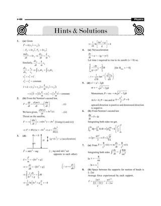 P-44 Physics
1. (a) Given
ˆ ˆ
( )
y x
F k v i v j
= +
r
ˆ ˆ
,
x y y x
F kv i F kv j
 = =
x x
y y
mdv dv k
kv v
dt dt m
= Þ =
Similarly, y
x
dv k
v
dt m
=
y x
y y x x
x y
dv v
v dv v dv
dv v
= Þ =
ò ò
2 2
y x
v v C
= +
2 2
constant
y x
v v
- =
ˆ ˆ ˆ ˆ
( ) ( )
x y y x
k
v a v i v j v i v j
m
´ = + ´ +
r r
2 2 2 2
ˆ ˆ ˆ
( ) ( ) constant
x y x y
k k
v k v k v v k
m m
= - = - =
2. (b) From the Newton's second law,
( ) æ ö
= = = ç ÷
è ø
dp d mv dm
F v
dt dt dt
...(i)
We have given,
2
( )
( )
=
dM t
bv t
dt
...(ii)
Thrust on the satellite,
2 3
( )
æ ö
= - = - = -
ç ÷
è ø
dm
F v v bv bv
dt
[Using (i) and (ii)]
3
3
( )
( )
bv
F M t a bv a
M t
-
Þ = = - Þ =
3. (d) v = 0
u
H
( ) = (acceleration)
g+kv a
2
2
F mkv mg
= -
r
(Qmg and mkv2 act
opposite to each other)
2
[ ]
F
a kv g
m
= = - +
r
r
2
[ ]
dv
v kv g
dh
Þ × = - +
dv
a v
dh
æ ö
=
ç ÷
è ø
Q
0
2
0
h
u
v dv
dh
kv g
×
Þ =
+
ò ò
0
2
1
ln
2 u
kv g h
k
é ù
Þ + = -
ë û
2
1
ln
2
ku g
h
k g
é ù
+
Þ =
ê ú
ë û
4. (a) Net acceleration
dv
dt
= a = – (g + gv2
)
Let time t required to rise to its zenith (v = 0) so,
0
0 t
2
v 0
dv
dt
g v
-
=
+ g
ò ò [for Hmax,
v = 0]
1 0
v
1
t tan
g g
-
æ ö
g
 = ç ÷
g è ø
5. (d) v2
= u2
– 2gh
or v = 2
2
u gh
-
Momentum, P = mv 2
2
m u gh
= -
At h = 0, P = mu and at
2
, 0
u
h P
f
= =
upward direction is positive and downward direction
is negative.
6. (b) From Newton’s second law
dp
F kt
dt
= =
Integrating both sides we get,
[ ]
T
2
3p T 3p
p
p 0
0
t
dp ktdt p k
2
é ù
= Þ = ê ú
ê ú
ë û
ò ò
2
kT p
2p T 2
2 k
Þ = Þ =
7. (a) From 2 2
R dv R
F v(t) m v(t)
dt
t t
 Þ 
Integrating both sides 2
dv Rdt
dt mt

ò ò
In
R
v
mt
 ,
1
ln v
t
[ ×
8. (b) Space between the supports for motion of beads is
L–2nr
Average force experienced by each support,
2
2
2( – 2 ) – 2
= =
mV mV
F
L nr L nr
V
 