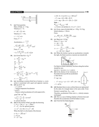 Laws of Motion P-45
mv
mv
L–2nr
9. (a) From question,
Mass of body, m = 5 kg
Velocity at t = 0,
u = ˆ ˆ
(6 2 )
i j
- m/s
Velocity at t = 10s,
v = + 6 ĵ m/s
Force, F = ?
Acceleration, a =
v u
t
-
=
ˆ ˆ ˆ
6 (6 2 )
10
j i j
- -
=
ˆ ˆ
3 4
5
i j
- +
m/s2
Force, F = ma
=
ˆ ˆ
( 3 4 ) ˆ ˆ
5 ( 3 4 )
5
i j
i j N
- +
´ = - +
10. (c) Given that F(t) = F0e–bt
Þ
dv
m
dt
= F0e–bt
dv
dt
=
0 bt
F
e
m
-
0
v
dv
ò = 0
0
t
bt
F
e dt
m
-
ò
v = 0
0
t
bt
F e
m b
-
é ù
ê ú
-
ê ú
ë û
= ( )
0
0 bt
F
e e
mb
- -
é ù
- -
ë û
Þ v = 0 1 bt
F
e
mb
-
é ù
-
ë û
11. (a) According to newton third law of motion i.e. every
action is associated with equal and opposite reaction.
12. (d) mg sin q = ma
 a = g sin q
 Vertical componentofacceleration
= g sin2q
 Relative vertical acceleration ofAwith respect toB is
2 2
(sin 60 sin 30]
g -
3 1
– 4.9
4 4 2
g
g
æ ö
= = =
ç ÷
è ø
m/s2
in vertical direction
13. (d) For the motion of ball, just after the throwing
v = 0, s = 2m, a = –g = –10ms–2
v2 – u2 = 2as for upward journey
2 2
2( 10) 2 40
Þ - = - ´ Þ =
u u
When the ball is in the hands of the thrower
u = 0, v = 40 ms–1
s = 0.2 m
v2 – u2 = 2as
2
40 0 2 ( ) 0.2 100 m/s
Þ - = Þ =
a a
0.2 100 20
 = = ´ =
F ma N
20 20 2 22
Þ - = Þ = + =
N mg N N
Note :
Whand + Wgravity = DK
(0.2) (0.2)(10)(2.2) 0 22
F F N
Þ + = Þ =
14. (c) Given, mass ofcricket ball, m = 150 g = 0.15 kg
Initial velocity, u = 20 m/s
Force,
( ) 0.15(0 20)
30
0.1
- -
= = =
m v u
F N
t
15. (c) Mass (m) = 0.3 kg
Force, F = m.a = –kx
Þ ma = –15x
Þ 0.3a = –15x
Þ a =
15 150
– 50
0.3 3
x x x
-
= = -
a = –50× 0.2 = 10m/s2
16. (c) When the incline is given an acceleration a towards
the right, the block receives a reaction ma towards left.
a
sin
mg
cos
g
a
a
ma
mg
mg cos
+ sin
ma
a
a
N
a
a
For block to remain stationary, Net force along the incline
should be zero.
mg sin a = ma cos a Þ a = g tan a
17. (b) In the absence of air resistance, if
therocket moves up with an acceleration
a, then thrust
F = mg+ ma
a
Thrust ( )
F
mg
 F = m ( g + a) = 3.5 × 104 ( 10 + 10)
= 7 × 105 N
18. (d) Resultant force is zero, as three forces are represented
by the sides of a triangle taken in the same order. From
Newton’s second law, .
=
r r
net
F ma
Therefore, acceleration is also zero i.e., velocity remains
unchanged.
19. (d) This is a case of sliding (if plane is friction less) and
therefore the acceleration of all the bodies is same.
20. (a) From the free bodydiagram
 