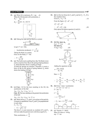 Laws of Motion P-47
29. (a) When lift is stationary, W1 = mg ...(i)
When the lift descends with acceleration, a
W2 = m(g – a)
W2 =
49
(10 – 5) 24.5
10
N
=
mg
a
T
30. (d) Taking the rope and the block as a system
T P
m
M
a
we get P = (m + M)a
 Acceleration produced,
P
a
m M
=
+
Taking the block as a system,
Force on the block, F = Ma
MP
F
m M
 =
+
31. (a) The Earth exerts a pulling force Mg. The block in turn
exerts a reaction force Mg on the spring of spring balance
S1 which therefore shows a reading of M kgf.
As both the springs are massless. Therefore, it exerts a
force of Mg on the spring of spring balance S2 which
shows the reading of M kgf.
s2 Mkgf
Mkgf
M
Mg
s1
32. (c) Case - I: For the man standing in the lift, the
acceleration of the ball
= -
r r r
bm b m
a a a Þ abm = g – a
Case- II: Theman standingon theground, theacceleration
of the ball
= -
r r r
bm b m
a a a Þ abm = g – 0 = g
33. (a) When forces F1, F2 and F3 are acting on the particle,
it remains in equilibrium. ForceF2 and F3 areperpendicular
to each other,
F1 = F2 + F3
 F1 = 2 2
2 3
F F
+
The force F1 is now removed, so, resultant of F2 and F3
will now make the particle move with force equal to F1.
Then, acceleration, a = 1
F
m
34. (b) Let the two forces be F1 and F2 and let F2  F1. R is
the resultant force.
Given F1 + F2 = 18 ...(i)
From the figure 2 2 2
2 1
+ =
F R F
2 2 2
1 2
- =
F F R
 2 2
1 2 144
- =
F F ...(ii)
Onlyoption (b) follows equation (i) and (ii).
F1
F1
R
F2
35. (b) For mass m1
m1g – T = m1a ...(i)
For mass m2
T–m2g = m2a ...(ii)
a
a
m g
1
m1
T
T
m g
2
m2
Adding the equations we get
1 2
1 2
( )
-
=
+
m m g
a
m m
Here
8
=
g
a
1
2
1
2
1
1
8
1
-
 =
+
m
m
m
m
1 1
2 2
1 8 8
Þ + = -
m m
m m
1
2
9
7
Þ =
m
m
36. (b) Force = mass × acceleration
 F = (m + m + m) × a
F = 3m × a
a =
3
F
m
 a 2
10.2
m / s
6
=
 T2 = ma
10.2
2 3.4N
6
= ´ =
C A
F
T1 T1
B
T2
T2
2 kg 2 kg 2 kg
37. (c) Tension, T = 360 N
Mass of a man m = 60 kg
mg – T = ma
 