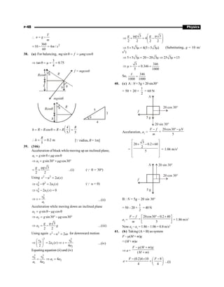 P-48 Physics

T
a g
m
= -
2
360
10 4 /
60
m s
= - =
38. (a) For balancing, sin cos
mg f mg
q = = m q
3
tan 0.75
4
Þ q = m = =
mgsinq
f = mgcosq
Rcosq R
h h
q
q
q
5
3
4
q R
Rcosq
h
4
cos
5 5
R
h R R R R
æ ö
= - q = - =
ç ÷
è ø
0.2 m
5
R
h
 = = [Q radius, R = 1m]
39. (346)
Acceleration of block while moving up an inclined plane,
1 sin cos
a g g
= q+ m q
1 sin30 cos30
a g g
Þ = °+m °
3
2 2
g g
m
= + ..(i) (Q q = 30o)
Using 2 2
2 ( )
v u a s
- =
2 2
0 1
0 2 ( )
v a s
Þ - = (Q u = 0)
2
0 1
2 ( ) 0
v a s
Þ - =
2
0
1
v
s
a
Þ = ...(ii)
Acceleration while moving down an inclined plane
2 sin cos
a g g
= q-m q
2 sin30 cos30
a g g
Þ = °-m °
2
3
2 2
g
a g
m
Þ = - ...(iii)
Using again 2 2
2
v u as
- = for downward motion
2 2
0 0
2
2
2 ( )
2 4
v v
a s s
a
æ ö
Þ = Þ =
ç ÷
è ø
...(iv)
Equating equation (ii) and (iv)
2 2
0 0
1 2
1 2
4
4
v v
a a
a a
= Þ =
3 3
4
2 2 2 2
g g g
æ ö
m m
Þ + = -
ç ÷
ç ÷
è ø
5 5 3 4(5 5 3 )
Þ + m = - m (Substituting, g = 10 m/
s2)
5 5 3 20 20 3 25 3 15
Þ + m = - m Þ m =
3 346
0.346
5 1000
Þ m = = =
So,
346
1000 1000
I
=
40. (c) A : N = 5g + 20 sin30°
= 50 + 20 ×
1
2
= 60 N
N
f
5 g
20 cos 30°
20 sin 30°
Accelaration, a1
=
20cos30 µ
5
F f N
m
- ° -
=
=
3
20 0.2 60
2
5
é ù
´ - ´
ê ú
ê ú
ê ú
ê ú
ë û
= 1.06 m/s2
N
f
5 g
20 cos 30°
20 sin 30°
B : N = 5g – 20 sin 30°
= 50 – 20 ×
1
2
= 40 N
a2
=
20cos30 0.2 40
5
F f
m
- °- ´
é ù
= ê ú
ë û
= 1.86 m/s2
Now a2
– a1
= 1.86 – 1.06 = 0.8 m/s2
41. (b) Taking (A + B) as system
F – m(M + m)g
= (M+ m)a
Þ a =
– ( )
( )
F M m g
M m
m +
+
(0.2)4 10 8
4 4
F F
a
- ´ -
æ ö
= = ç ÷
è ø
...(i)
 