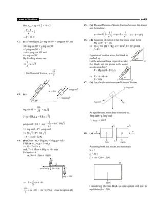 Laws of Motion P-49
But, amax
= mg = 0.2 × 10 = 2
8
2
4
F -
 =
Þ F = 16 N
42. (a) From figure, 2 + mg sin 30° = mmg cos 30° and
10 = mg sin 30° + mmg cos 30°
= 2mmg cos 30° – 2
Þ 6 = mmg cos 30° and
4 = mg cos 30°
By dividing above two
3
3
2
Þ =m´
 Coefficient of friction,
3
2
m=
43. (a)
1
0
k
g
45°
3
N
µ= 0.6
P
P
3 + mgsing?
µ ?
mgcos
mg sin 45°
=
100
2
= 50 2
2
[ m 10kg,g 9.8ms ]
Q -
= =
mmg cosq = 0.6 × mg ×
1
0.6 50 2
2
= ´
3 + mg sinq = P + mmg cosq
3 + 50 2 = P + 30 2
P = 31.28= 32N
44. (b) Given : m1 = 5kg; m2 =10kg; m =0.15
FBD for m1, m1g – T = m1a
Þ 50 – T = 5 × a
and, T – 0.15 (m + 10)g =(10 + m)a
For rest a = 0
or,50=0.15(m+10)10
N
m
m2
m1
m g = 50N
1
T
T
m(m+m )g
2 (m+m )g
2
Þ
3
5 (m 10)
20
= +
100
m 10
3
= +  m =23.3kg; close to option (b)
45. (b) The coefficients of kinetic friction between the object
and the incline
2
1
tan 1
n
æ ö
m = q -
ç ÷
è ø 2
1
1
n
Þ m = - (Q q = 45°)
46. (d) Equation of motion when the mass slides down
Mg sin q – f = Ma
Þ 10 – f = 6 (M = 2 kg, a = 3 m/s2, q = 30° given)
 f=4N A
B
C
30°
q
2
kg
Ma
f
Equation of motion when the block is
pushed up
Let the external force required to take
the block up the plane with same
acceleration be F
F – Mg sin q – f = Ma
A
B
C
30°
q
2
kg
F
f
Ma
Þ F – 10 – 4 = 6
F=20N
47. (b) Let m be the minimum coefficient offriction
3 gsin
m q
m q
3mgcos
3g
At equilibrium, mass does not move so,
3mg sinq = m3mg cosq
min
μ tanθ
[ 
48. (a)
f1
F
A
20N
f2
B
100N
f1
N
Assuming both the blocks are stationary
N= F
f1 = 20 N
f2 = 100 + 20 = 120N
120N
f
Considering the two blocks as one system and due to
equilibrium f=120N
 