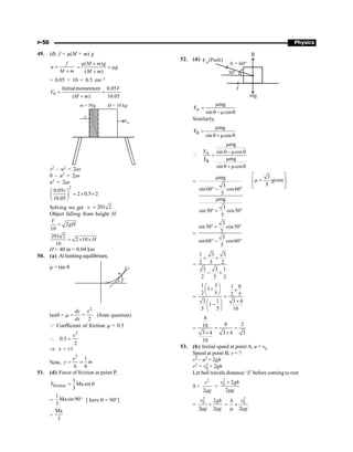 P-50 Physics
49. (d) f = µ(M + m) g
f
a
M m
=
+
µ( )
µ
( )
M m g
g
M m
+
= =
+
= 0.05 × 10 = 0.5 ms–2
0
Initialmomentum 0.05
( ) 10.05
V
V
M m
= =
+
M = 10 kg
V0
m = 50g
n
v2 – u2 = 2as
0 – u2 = 2as
u2 = 2as
2
0.05
2 0.5 2
10.05
v
æ ö
= ´ ´
ç ÷
è ø
Solving we get v 201 2
=
Object falling from height H.
2
10
V
gH
=
201 2
2 10
10
H
= ´ ´
H = 40 m = 0.04 km
50. (a) At limiting equilibrium,
m = tan q
y
q
m
tanq = m =
2
2
dy x
dx
= (from question)
Q Coefficient of friction m = 0.5

2
0.5
2
=
x
Þ x = ±1
Now,
3
1
6 6
= =
x
y m
51. (d) Force of friction at point P,
friction
1
F Ma sin
3
= q
=
1
Ma sin90
3
° [ here q = 90°]
=
Ma
3
52. (d) FA
f
R
mg
q = 60°
30°
(Push)
A
mg
F
sin cos
m
=
q -m q
Similarly,
B
mg
F
sin cos
m
=
q+ m q
 A
B
mg
F sin cos
mg
F
sin cos
m
q - m q
=
m
q + m q
=
mg
3
sin60 cos60
5
mg
3
sin30 cos30
5
m
°- °
m
°+ °
3
given
5
é ù
m =
ê ú
ë û
=
sin30 cos30
5
3
sin60 cos60
5
3
° + °
° - °
=
1 3 3
2 5 2
3 3 1
2 5 2
+ ´
- ´
=
1 3 1 8
1
2 5 2 5
3 1 3 4
1
5 5 10
æ ö
+ ´
ç ÷
è ø =
´
æ ö
-
ç ÷
è ø
=
8
8 2
10
3 4 3 4 3
10
= =
´ ´
53. (b) Initial speed at point A, u = v0
Speed at point B, v = ?
v2 – u2 = 2gh
v2 = v2
0 + 2gh
Let ball travels distance ‘S’ before coming to rest
S =
2
2
v
g
m
=
2
0 2
2
v gh
g
+
m
=
2
0 2
2 2
v gh
g g
+
m m
=
2
0
2
v
h
g
+
m m
 