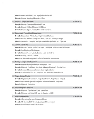 Topic 3 : Beats, Interference and Superposition of Waves
Topic 4 : Musical Sound and Doppler’s Efect
15. Electric Charges and Fields

P-235 – P-253
Topic 1 : Electric Charges and Coulomb’s Law
Topic 2 : Electric Field and Electric Field Lines
Topic 3 : Electric Dipole, Electric Flux and Gauss’s Law
16. Electrostatic Potential and Capacitance

P-254 – P-280
Topic 1 : Electrostatic Potential and Equipotential Surfaces
Topic 2 : Electric Potential Energy and Work Done in Carrying a Charge
Topic 3 : Capacitors, Grouping of Capacitor and Energy Stored in a Capacitor
17. Current Electricity

P-281 – P-311
Topic 1 : Electric Current, Drif of Electrons, Ohm’s Law, Resistance and Resistivity
Topic 2 : Combination of Resistances
Topic 3 : Kirchhof’s Laws, Cells, Termo e.m.f. Electrolysis
Topic 4 : Heating Efect of Current
Topic 5 : Wheatstone Bridge and Diferent Measuring Instruments
18. Moving Charges and Magnetism

P-312 – P-339
Topic 1 : Motion of Charged Particle in Magnetic Field
Topic 2 : Magnetic Field Lines, Biot-Savart’s Law and Ampere’s Circuital Law
Topic 3 : Force and Torque on Current Carrying Conductor
Topic 4 : Galvanometer and its Conversion into Ammeter and Voltmeter
19. Magnetism and Matter

P-340 – P-347
Topic 1 : Magnetism, Gauss’s Law, Magnetic Moment, Properties of Magnet
Topic 2 : Te Earth Magnetism, Magnetic Materials and their Properties
Topic 3 : Magnetic Equipment
20. Electromagnetic Induction

P-348 – P-360
Topic 1 : Magnetic Flux, Faraday’s and Lenz’s Law
Topic 2 : Motional and Static EMI and Application of EMI
21. Alternating Current

P-361 – P-376
Topic 1 : Alternating Current, Voltage and Power
Topic 2 : AC Circuit, LCR Circuit, Quality and Power Factor
Topic 3 : Transformers and LC Oscillations
 