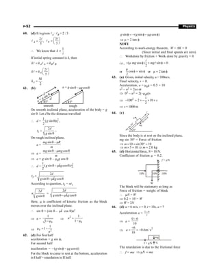 P-52 Physics
60. (d) It is given lA : lB = 2 : 3
2
,
5
=
l
l A
3
5
B
æ ö
= ç ÷
è ø
l
l
 We know that
1
k µ
l
If initial spring constant is k, then
= =
l l l
A A B B
k k k
2
5
æ ö
= ç ÷
è ø
l
l A
k k
5
2
A
k
k =
61. (b)
smooth
d
rough
q
m
-
q cos
g
sin
a g
=
°
45
°
45
d
a
g
=
sin q
On smooth inclined plane, acceleration of the body = g
sin q. Let d be the distance travelled
 d = 2
1
1
( sin )
2
q
g t ,
1
2
sin
=
q
d
t
g
,
On rough inclined plane,
a =
sin –
mg R
m
q m
Þ a =
sin – cos
mg mg
m
q m q
Þ a = g sin q – mkg cos q
 d =
2
2
1 ˆ
( sin cos )
2
g kg t
q -m q
2
2
ˆ
sin cos
d
t
g kg
=
q-m q
According to question, t2 = nt1
2
sinq
d
n
g
=
2
ˆ
sin cos
d
g kg
q -m q
Here, m is coefficient of kinetic friction as the block
moves over the inclined plane.
 sin q = (sin q – k̂
m cos q)n2
Þ n =
1
1 k
- m
Þ
2 1
1 k
n =
-m
Þ 2
1
1
k
n
m = -
62. (d) For first half
acceleration = g sin f;
For second half
acceleration = – ( sin cos )
f - m f
g g
For the block to come to rest at the bottom, acceleration
in I half = retardation in II half.
sin ( sin cos )
f = - f - m f
g g g
Þ m = 2 tan f
NOTE
According to work-energy theorem, W = DK = 0
(Since initial and final speeds are zero)
 Workdone by friction + Work done by gravity = 0
i.e., ( cos ) sin 0
2
- f + f =
l
l
µ mg mg
or
µ
cos sin
2
f = f or µ 2tan
= f
63. (a) Given, initial velocity, u= 100m/s.
Final velocity, v = 0.
Acceleration, a = mkg = 0.5 × 10
v2 – u2 = 2as or
Þ 02 – u2 = 2(–mkg)s
Þ 2 1
100 2 10
2
- = ´ - ´ ´ s
Þ s= 1000 m
64. (c)
N
mg
fs
30°
mg sin 30°
mg cos q
Since the body is at rest on the inclined plane,
mg sin 30° = Force of friction
10 sin 30 10
m
Þ ´ ´ ° =
5 10 2.0 kg
m m
Þ ´ = Þ =
65. (d) Horizontal force, N= 10 N.
Coefficient of friction m = 0.2.
W
10N 10N
10N
f = N
m
The block will be stationary so long as
Force of friction = weight of block
 mN = W
Þ 0.2 × 10 = W
Þ W = 2N
66. (d) u = 6 m/s, v = 0, t = 10s, a = ?
Acceleration a =
–
v u
t
Þ a =
0 – 6
10
Þ
2
6
0.6m / s
10
-
= = -
a
mg
N
f = N
m
The retardation is due to the frictional force
 f = ma Þ m =
N ma
 