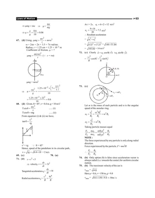 Laws of Motion P-53
Þ m =
mg ma Þ m =
ma
mg
0.6
0.06
10
Þ m = = =
a
g
67. (d) Using,
2
2
mv
mg mr
r
m = = w
w = 2pn = 2p × 3.5 = 7p rad/sec
Radius, r = 1.25 cm = 1.25 × 10–2 m
Coefficient of friction, µ = ?
2
( )
m r
mg
r
w
m = (Q v = rw)
Disc
1.25cm
O
µmg = mrw2
Þ
2
2
2
22
1.25 10 7
7
10
r
g
- æ ö
´ ´ ´
ç ÷
è ø
w
m = =
2 2
1.25 10 22
0.6
10
-
´ ´
= =
68. (d) Given, q = 45°, r = 0.4 m, g = 10 m/s2
2
mv
Tsin
r
q = ...... (i)
Tcos mg
q = ...... (ii)
From equation (i)  (ii) we have,
2
v
tan
rg
q =
T q
v2
= rg Q q = 45°
Hence, speed of the pendulum in its circular path,
v rg 0.4 10
= = ´ = 2 m/s
69. (c) 70. (a)
71. (d) 3
5
s t
= +
Þ velocity, 2
3
ds
v t
dt
= =
Tangentialacceleration at = 6
dv
t
dt
=
Radialacceleration ac =
2 4
9
v t
R R
=
At t = 2s, 6 2 12
t
a = ´ = m/s2
9 16
7.2
20
c
a
´
= = m/s2
 Resultant acceleration
= 2 2
t c
a a
+
= 2 2
(12) (7.2)
+ = 144 51.84
+
= 195.84 = 14 m/s2
72. (c) Clearly ˆ
cos ( )
c
a a i
= q -
r ˆ
sin ( )
c
a j
+ q -
=
2 2
ˆ ˆ
cos sin
v v
i j
R R
-
q - q
O
q
R
P( , )
R q
X
Y
73. (c)
1
a
2
a
1
1 R
v w
=
1
R 2
2 R
v w
=
2
R
Let m is the mass of each particle and w is the angular
speed of the annular ring.
2 2 2
2
1 1
1 1
1 1
w
= = = w
v R
a R
R R
2
2
2
2 2
2
= = w
v
a R
R
Taking particle masses equal
2
1 1 1 1
2
2 2 2
2
F ma mR R
F ma R
mR
w
= = =
w
NOTE :
The force experienced byanyparticle is onlyalong radial
direction.
Force experienced bythe particle, F = mw2R
1 1
2 2
 =
F R
F R
74. (b) Only option (b) is false since acceleration vector is
always radial (i.e. towards the center) for uniform circular
motion.
75. (b) The maximum velocityofthe car is
vmax = rg
m
Here m= 0.6, r= 150 m, g=9.8
vmax = 0.6 150 9.8 30m / s
≥ ≥ ;
 
