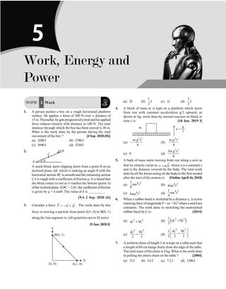 P-54 Physics
TOPIC 1 Work
1. A person pushes a box on a rough horizontal platform
surface. He applies a force of 200 N over a distance of
15 m.Thereafter, he gets progressivelytired and his applied
force reduces linearly with distance to 100 N. The total
distance through which the box has been moved is 30 m.
What is the work done by the person during the total
movement of the box ? [4 Sep. 2020 (II)]
(a) 3280J (b) 2780J
(c) 5690J (d) 5250J
2.
C
B
A q
A small block starts slipping down from a point B on an
inclined plane AB, which is making an angle q with the
horizontal section BC is smooth and the remaining section
CA is rough with a coefficient of friction m. It is found that
the block comes to rest as it reaches the bottom (point A)
ofthe inclinedplane. IfBC =2AC, the coefficient offriction
is given by m = k tanq. The value of k is _________.
[NA 2 Sep. 2020 (I)]
3. Consider a force ˆ ˆ
F xi yj
= - +
r
. The work done by this
force in moving a particle from point A(1, 0) to B(0, 1)
along the line segment is: (all quantities are in SI units)
[9 Jan. 2020 I]
(a) 2J (b)
1
2
J (c) 1J (d)
3
2
J
4. A block of mass m is kept on a platform which starts
from rest with constant acceleration g/2 upward, as
shown in fig. work done by normal reaction on block in
time t is: [10 Jan. 2019 I]
(a)
2 2
m g t
8
- (b)
2 2
m g t
8
(c) 0 (d)
2 2
3m g t
8
5. A body of mass starts moving from rest along x-axis so
that its velocity varies as v a s
= where a is a constant s
and is the distance covered by the body. The total work
done byall the forces acting on the bodyin the first second
after the start of the motion is: [OnlineApril 16, 2018]
(a)
4 2
1
ma t
8
(b) 4 2
4ma t
(c) 4 2
8ma t (d)
4 2
1
ma t
4
6. When a rubber-band is stretched bya distance x, it exerts
restoring force of magnitude F = ax + bx2 wherea and bare
constants. The work done in stretching the unstretched
rubber-band by L is: [2014]
(a) 2 3
aL bL
+ (b) ( )
2 3
1
aL bL
2
+
(c)
2 3
aL bL
2 3
+ (d)
2 3
1 aL bL
2 2 3
æ ö
+
ç ÷
ç ÷
è ø
7. A uniform chain of length 2 m is kept on a table such that
a length of 60 cm hangs freely from the edge of the table.
The total mass of the chain is 4 kg. What is the work done
in pulling the entire chain on the table ? [2004]
(a) 12J (b) 3.6J (c) 7.2J (d) 1200J
Work, Energy and
Power
5
 