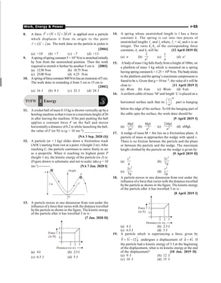 Work, Energy  Power P-55
8. A force (5 3 2 )
F i j k N
= + +
r
r r r
is applied over a particle
which displaces it from its origin to the point
(2 ) .
r i j m
= -
r r
r
The work done on the particle in joules is
[2004]
(a) +10 (b) +7 (c) –7 (d) +13
9. Aspring ofspring constant 5 × 103 N/m is stretched initially
by 5cm from the unstretched position. Then the work
required to stretch it further by another 5 cm is [2003]
(a) 12.50 N-m (b) 18.75 N-m
(c) 25.00 N-m (d) 6.25 N-m
10. Aspring offorceconstant 800N/m hasan extension of5 cm.
The work done in extending it from 5 cm to 15 cm is
[2002]
(a) 16 J (b) 8 J (c) 32 J (d) 24 J
TOPIC 2 Energy
11. A cricket ball of mass 0.15 kg is thrown verticallyup bya
bowling machine sothat it rises to a maximum height of20
m after leaving the machine. If the part pushing the ball
applies a constant force F on the ball and moves
horizontallya distance of 0.2 m while launching the ball,
the value of F (in N) is (g = 10 ms–2) __________.
[NA 3 Sep. 2020 (I)]
12. A particle (m = l kg) slides down a frictionless track
(AOC) starting from rest at a point A (height 2 m). After
reaching C, the particle continues to move freely in air
as a projectile. When it reaching its highest point P
(height 1 m), the kinetic energy of the particle (in J) is:
(Figure drawn is schematic and not to scale; take g = 10
ms–2
) ¾¾¾ . [NA 7 Jan. 2020 I]
O
P
Height
C
2 m
A
13. A particle moves in one dimension from rest under the
influence of a force that varies with the distance travelled
bythe particle as shown in the figure. The kinetic energy
of the particle after it has travelled 3 m is :
[7 Jan. 2020 II]
(a) 4 J (b) 2.5J
(c) 6.5 J (d) 5 J
14. A spring whose unstretched length is l has a force
constant k. The spring is cut into two pieces of
unstretched lengths 11
and l2
where, l1
= nl2
and n is an
integer. The ratio k1
/k2
of the corresponding force
constants, k1
and k2
will be: [12 April 2019 II]
(a) n (b) 2
1
n
(c)
1
n
(d) n2
15. A bodyofmass 1 kg falls freely from a height of 100m, on
a platform of mass 3 kg which is mounted on a spring
having spring constant k= 1.25 × 106 N/m. The bodysticks
to the platform and the spring’s maximum compression is
found to be x. Given that g = 10 ms–2, thevalueof x will be
close to : [11 April 2019 I]
(a) 40cm (b) 4cm (c) 80cm (d) 8cm
16. Auniform cable of mass ‘M’and length ‘L’is placed on a
horizontal surface such that its
th
1
n
æ ö
ç ÷
è ø
part is hanging
below the edge of the surface. To lift the hanging part of
the cable upto the surface, the work done should be:
[9 April 2019 I]
(a) 2
2
MgL
n
(b) 2
MgL
n
(c) 2
2MgL
n
(d) nMgL
17. A wedge of mass M = 4m lies on a frictionless plane. A
particle of mass m approaches the wedge with speed v.
There is no friction between the particle and the plane
or between the particle and the wedge. The maximum
height climbed by the particle on the wedge is given by:
[9 April 2019 II]
(a)
2
v
g
(b)
2
2
7
v
g
(c)
2
2
5
v
g
(d)
2
2
v
g
18. A particle moves in one dimension from rest under the
influence of a force that varies with the distance travelled
bythe particle as shown in the figure. The kinetic energy
of the particle after it has travelled 3 m is :
[8 April 2019 I]
(a) 4 J (b) 2.5 J
(c) 6.5 J (d) 5 J
19. A particle which is experiencing a force, given by
F 3i 12 j,
= -
r r r
undergoes a displacement of d 4i.
=
r r
If
the particle had a kinetic energy of 3 J at the beginning
of the displacement, what is its kinetic energy at the end
of the displacement? [10 Jan. 2019 II]
(a) 9 J (b) 12 J
(c) 10 J (d) 15 J
 