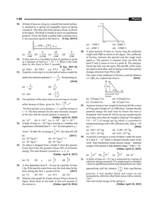 P-56 Physics
20. A block of mass m, lying on a smooth horizontal surface,
is attached to a spring (of negligible mass) of spring
constant k. The other end of the spring is fixed, as shown
in the figure. The block is initallyat rest in its equilibrium
position. If now the block is pulled with a constant force
F, the maximum speed of the block is: [9 Jan. 2019 I]
m F
(a)
2F
mk
(b)
F
mk
p
(c)
F
mk
p
(d)
F
mk
21. A force acts on a 2 kg object so that its position is given
as a function of time as x = 3t2
+ 5. What is the work
done by this force in first 5 seconds?
[9 Jan. 2019 II]
(a) 850 J (b) 950 J (c) 875 J (d) 900 J
22. A particle is movingin a circular path ofradiusa under the
actionofanattractivepotential
2
.
2
k
U
r
= - Itstotalenergyis:
[2018]
(a) 2
4
k
a
- (b) 2
2
k
a
(c) zero (d) 2
3
2
k
a
-
23. Two particles of the same mass m are moving in circular
orbits because of force, given by
3
16
F(r) r
r
-
= -
The first particle is at a distance r = 1, and the second, at
r = 4. The best estimate for the ratio of kinetic energies
of the first and the second particle is closest to
[Online April 16, 2018]
(a) 10–1 (b) 6 × 10–2 (c) 6× 102 (d) 3 × 10–3
24. A body of mass m = 10–2 kg is moving in a medium and
experiences a frictional force F = –kv2. Its intial speed isv0 =
10 ms–1. If, after 10s, its energyis
2
0
1
8
mv , thevalue ofk will
be: [2017]
(a) 10–4 kg m–1 (b) 10–1 kg m–1 s–1
(c) 10–3 kgm–1 (d) 10–3 kg s–1
25. An object is dropped from a height h from the ground.
Every time it hits the ground it looses 50% of its kinetic
energy. The total distance covered as t ® ¥ is
[Online April 8, 2017]
(a) 3h (b) ¥ (c)
5
h
3
(d)
8
h
3
26. A time dependent force F = 6t acts on a particle of mass
1 kg. If the particle starts from rest, the work done by the
force during the first 1 second will be [2017]
(a) 9 J (b) 18J (c) 4.5J (d) 22J
27. Velocity–time graph for a body of mass 10 kg is shown in
figure. Work–done on the body in first two seconds of
the motion is : [Online April 10, 2016]
10s t(s)
50 ms
-1
v (m/s)
(0,0)
(a) – 9300 J (b) 12000 J
(c) –4500 J (d) –12000 J
28. A point particle of mass m, moves long the uniformly
rough track PQR as shown in the figure. The coefficient
of friction, between the particle and the rough track
equals m. The particle is released, from rest from the
point P and it comes to rest at a point R. The energies,
lost by the ball, over the parts, PQ and QR, of the track,
are equal toeach other, and no energyis lost when particle
changes direction from PQ to QR.
The value of the coefficient of friction m and the distance
x (= QR), are, respectivelyclose to : [2016]
Horizontal
Surface
Q
R
P
30°
h=2m
(a) 0.29and 3.5m (b) 0.29and 6.5m
(c) 0.2 and 6.5 m (d) 0.2 and 3.5 m
29. A person trying to lose weight by burning fat lifts a mass
of 10 kg upto a height of 1 m 1000 times. Assume that the
potential energy lost each time he lowers the mass is
dissipated. How much fat will he use up considering the
work done onlywhen the weight is lifted up? Fat supplies
3.8 × 107 J of energy per kg which is converted to
mechanicalenergywith a 20% efficiencyrate. Take g = 9.8
ms–2 : [2016]
(a) 9.89× 10–3 kg (b) 12.89× 10–3 kg
(c) 2.45× 10–3 kg (d) 6.45× 10–3 kg
30. A particle is moving in a circle of radius r under the action
of a force F = ar2
which is directed towards centre of the
circle. Total mechanical energy (kinetic energy + potential
energy) of the particle is (take potential energy = 0 for r = 0) :
[Online April 11, 2015]
(a)
1
2
3
r
a (b)
5
6
3
r
a (c)
3
4
αr
3
(d) ar3
31. A block of mass m = 0.1 kg is connected to a spring of
unknown spring constant k. It is compressed to a distance
x from its equilibrium position and released from rest.After
approaching half the distance x
2
æ ö
ç ÷
è ø
from equilibrium
position, it hits another block and comes to rest
momentarily, while the other block moves with a velocity
3 ms–1.
The total initial energy of the spring is :
[Online April 10, 2015]
 