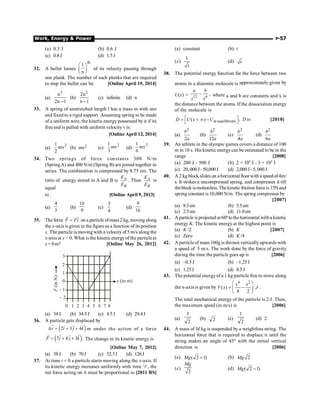 Work, Energy  Power P-57
(a) 0.3 J (b) 0.6 J
(c) 0.8J (d) 1.5J
32. A bullet looses
th
1
n
æ ö
ç ÷
è ø
of its velocity passing through
one plank. The number of such planks that are required
to stop the bullet can be: [Online April 19, 2014]
(a)
2
n
2n 1
-
(b)
2
2n
n 1
-
(c) infinite (d) n
33. A spring of unstretched length l has a mass m with one
end fixed to a rigid support. Assuming spring to be made
of a uniform wire, the kinetic energy possessed by it if its
free end is pulled with uniform velocity v is:
[Online April 12, 2014]
(a)
2
1
mv
2
(b) mv2 (c)
2
1
mv
3
(d)
2
1
mv
6
34. Two springs of force constants 300 N/m
(SpringA) and 400 N/m (Spring B) are joined together in
series. The combination is compressed by 8.75 cm. The
ratio of energy stored in A and B is A
B
E
E
. Then A
B
E
E
is
equal
to : [Online April 9, 2013]
(a)
4
3
(b)
16
9
(c)
3
4
(d)
9
16
35. The force ˆ
F Fi
=
r
on a particle ofmass2 kg, moving along
the x-axis is given in the figure as a function of its position
x. The particle is moving with a velocityof 5 m/s along the
x-axis at x = 0. What is the kinetic energyof the particle at
x = 8m? [Online May 26, 2012]
3
2
1
0
– 1
0 1 2 3 4 5 6 7 8
– 2
F
(in
N)
x (in m)
(a) 34J (b) 34.5J (c) 4.5J (d) 29.4J
36. A particle gets displaced by
( )
ˆ
ˆ ˆ
2 3 4
D = + +
r i j k m under the action of a force
( )
ˆ
ˆ ˆ
7 4 3
F i j k
= + +
r
. The change in its kinetic energy is
[Online May 7, 2012]
(a) 38J (b) 70J (c) 52.5J (d) 126J
37. At time t = 0 a particle starts moving along the x-axis. If
its kinetic energy increases uniformly with time ‘t’, the
net force acting on it must be proportional to [2011 RS]
(a) constant (b) t
(c)
1
t
(d) t
38. The potential energy function for the force between two
atoms in a diatomic molecule is approximately given by
U(x) = 12 6
,
a b
x x
- where a and b are constants and x is
the distance between the atoms. If the dissociation energy
of the molecule is
at equilibrium
( ) ,
D U x U
é ù
= = ¥ -
ë û D is [2010]
(a)
2
2
b
a
(b)
2
12
b
a
(c)
2
4
b
a
(d)
2
6
b
a
39. An athlete in the olympic games covers a distance of 100
m in 10 s. His kinetic energycan be estimated to be in the
range [2008]
(a) 200 J - 500 J (b) 2 × 105 J - 3 × 105 J
(c) 20,000J-50,000J (d) 2,000J-5,000J
40. A 2 kg block slides on a horizontal floor with a speedof4m/
s. It strikes a uncompressed spring, and compresses it till
theblock ismotionless. Thekinetic friction forceis 15Nand
spring constant is 10,000 N/m. The spring compresses by
[2007]
(a) 8.5cm (b) 5.5cm
(c) 2.5cm (d) 11.0cm
41. A particle is projected at 60otothehorizontal with a kinetic
energy K. The kinetic energy at the highest point is
(a) K /2 (b) K [2007]
(c) Zero (d) K /4
42. A particle of mass 100g is thrown verticallyupwards with
a speed of 5 m/s. The work done by the force of gravity
during the time the particle goes up is [2006]
(a) –0.5J (b) –1.25J
(c) 1.25J (d) 0.5J
43. The potential energyof a 1 kg particle free to move along
the x-axis is given by
4 2
( )
4 2
x x
V x J
æ ö
= -
ç ÷
è ø
.
The total mechanical energy of the particle is 2 J. Then,
the maximum speed (in m/s) is [2006]
(a)
2
3
(b) 2 (c)
2
1
(d) 2
44. A mass of M kg is suspended by a weightless string. The
horizontal force that is required to displace it until the
string makes an angle of 45° with the initial vertical
direction is [2006]
(a) ( 2 1)
+
Mg (b) 2
Mg
(c)
2
Mg
(d) ( 2 1)
-
Mg
 