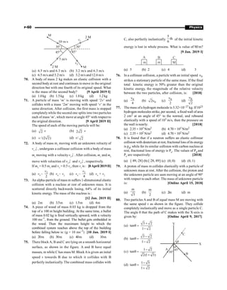 P-60 Physics
(a) 6.5 m/s and 6.3 m/s (b) 3.2 m/s and 6.3 m/s
(c) 6.5 m/s and 3.2 m/s (d) 3.2 m/s and 12.6 m/s
70. A body of mass 2 kg makes an elastic collision with a
second body at rest and continues to move in the original
direction but with one fourth of its original speed. What
is the mass of the second body? [9 April 2019 I]
(a) 1.0kg (b) 1.5kg (c) 1.8kg (d) 1.2kg
71. A particle of mass ‘m’ is moving with speed ‘2v’ and
collides with a mass ‘2m’ moving with speed ‘v’ in the
same direction. After collision, the first mass is stopped
completelywhile the second one splits into two particles
each of mass ‘m’, which move at angle 45° with respect to
the original direction. [9 April 2019 II]
The speed of each of the moving particle will be:
(a) 2 v (b) 2 2 v
(c) / (2 2)
v (d) v/ 2
72. A body of mass m1
moving with an unknown velocity of
v1
ˆ
i , undergoes a collinear collision with a body of mass
m2
moving with a velocityv2
ˆ
i . After collision, m1
and m2
move with velocities of v3
ˆ
i and v4
ˆ
i , respectively.
.
If m2
= 0.5 m1
and v3
= 0.5 v1
, then v1
is : [8April 2019II]
(a) v4
–
2
2
v
(b) v4
– v2
(c) v4
–
2
4
v
(d) v4
+ v2
73. An alpha-particle of mass m suffers 1-dimensional elastic
collision with a nucleus at rest of unknown mass. It is
scattered directly backwards losing, 64% of its initial
kinetic energy. The mass of the nucleus is :
[12 Jan. 2019 II]
(a) 2m (b) 3.5m (c) 1.5m (d) 4m
74. A piece of wood of mass 0.03 kg is dropped from the
top of a 100 m height building. At the same time, a bullet
of mass 0.02 kg is fired vertically upward, with a velocity
100 ms–1
, from the ground. The bullet gets embedded in
the wood. Then the maximum height to which the
combined system reaches above the top of the building
before falling below is: (g = 10 ms–2
) [10 Jan. 2019 I]
(a) 20m (b) 30m (c) 40m (d) 10m
75. There block A, B and C are lying on a smooth horizontal
surface, as shown in the figure. A and B have equal
masses, m while C has mass M. BlockAis given an inital
speed v towards B due to which it collides with B
perfectly inelastically. The combined mass collides with
C, also perfectly inelastically
5
th
6
of the initial kinetic
energy is lost in whole process. What is value of M/m?
[9 Jan. 2019 I]
m m M
C
B
A
(a) 5 (b) 2 (c) 4 (d) 3
76. In a collinear collision, a particle with an initial speed 0
n
strikes a stationary particle of the same mass. If the final
total kinetic energy is 50% greater than the original
kinetic energy, the magnitude of the relative velocity
between the two particles, after collision, is: [2018]
(a) 0
4
n
(b) 0
2n (c) 0
2
n
(d)
0
2
n
77. The mass ofa hydrogen molecule is 3.32×10–27 kg. If 1023
hydrogen molecules strike, per second, a fixed wall ofarea
2 cm2 at an angle of 45° to the normal, and rebound
elastically with a speed of 103 m/s, then the pressure on
the wall is nearly: [2018]
(a) 2.35 × 103 N/m2 (b) 4.70 × 103 N/m2
(c) 2.35 × 102 N/m2 (d) 4.70 × 102 N/m2
78. It is found that if a neutron suffers an elastic collinear
collision with deuterium at rest, fractional loss ofits energy
is pd; while for its similar collision with carbon nucleus at
rest, fractional loss of energy is Pc. The values of Pd and
Pc are respectively: [2018]
(a) ( )
89, 28
× × (b) ( )
28, 89
× × (c) (0, 0) (d) (0, 1)
79. A proton of mass m collides elastically with a particle of
unknown mass at rest. After the collision, the proton and
the unknown particle are seen moving at an angle of 90°
with respect to each other. The mass of unknown particle
is: [Online April 15, 2018]
(a)
m
3
(b)
m
2
(c) 2m (d) m
80. Two particles A and B of equal mass M are moving with
the same speed v as shown in the figure. They collide
completely inelastically and move as a single particle C.
The angle q that the path of C makes with the X-axis is
given by: [Online April 9, 2017]
(a) tanq =
3 2
1 2
+
-
30°
45°
B
C
X
Y
q
A
(b) tanq =
3 2
1 2
-
-
(c) tanq =
1 2
2(1 3)
-
+
(d) tanq =
1 3
1 2
-
+
 
