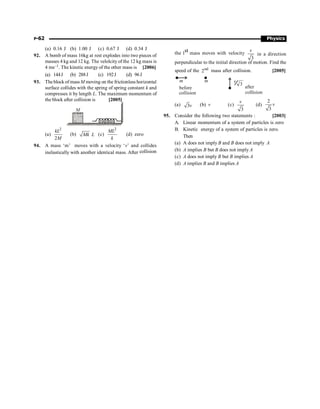 P-62 Physics
(a) 0.16 J (b) 1.00 J (c) 0.67 J (d) 0.34 J
92. A bomb of mass 16kg at rest explodes into two pieces of
masses 4 kg and 12 kg. The velolcity of the 12 kg mass is
4 ms–1. The kinetic energy of the other mass is [2006]
(a) 144J (b) 288J (c) 192J (d) 96J
93. The block of mass M moving on the frictionless horizontal
surface collides with the spring of spring constant k and
compresses it by length L. The maximum momentum of
the block after collision is [2005]
M
(a)
2
2
kL
M
(b) Mk L (c)
2
ML
k
(d) zero
94. A mass ‘m’ moves with a velocity ‘v’ and collides
inelastically with another identical mass. After collision
the lst mass moves with velocity
3
v
in a direction
perpendicular to the initial direction of motion. Find the
speed of the nd
2 mass after collision. [2005]
A
collision
m m
before
3
Aafter
collision
v
(a) 3v (b) v (c)
3
v
(d)
2
3
v
95. Consider the following two statements : [2003]
A. Linear momentum of a system of particles is zero
B. Kinetic energy of a system of particles is zero.
Then
(a) A does not imply B and B does not imply A
(b) A implies B but B does not imply A
(c) A does not imply B but B implies A
(d) A implies B and B implies A
 