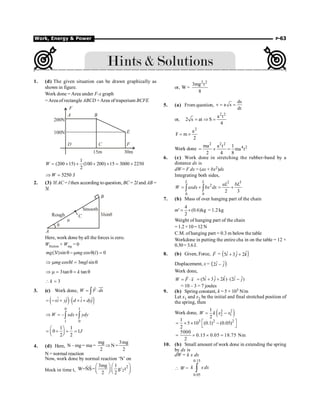 Work, Energy  Power P-63
1. (d) The given situation can be drawn graphically as
shown in figure.
Work done = Area under F-x graph
=Area of rectangle ABCD +Area of trapezium BCFE
F
A B
E
F
C
D
200N
100N
15m 30m
1
(200 15) (100 200) 15 3000 2250
2
W = ´ + + ´ = +
5250 J
W
Þ =
2. (3) If AC = l then according to question, BC = 2l and AB =
3l.
q
Rough
Smooth
B
A
m
C 3 sin
l q
Here, work done by all the forces is zero.
Wfriction + Wmg = 0
(3 )sin cos ( ) 0
q - m q =
mg l mg l
cos 3 sin
mg l mgl
Þ m q = q
3tan tan
k
Þ m = q = q
3
k
 =
3. (c) Work done, W F ds
= ×
ò
uu
r
r
( ) ( )
ˆ ˆ
xi yj d i dyj
= - + × ´ +
$ $
0 1
1 0
–
W xdx ydy
Þ = +
ò ò
1 1
0 1
2 2
J
æ ö
= + + =
ç ÷
è ø
4. (d) Here,
mg 3mg
N – mg= ma = N =
2 2
Þ
N = normal reaction
Now, work done by normal reaction ‘N’ on
block in time t,
2
2
3mg 1
W=NS= g/ t
2 2
æ ö æ ö
ç ÷ ç ÷
è ø è ø
r
r
or,
2 2
3mg t
W =
8
5. (a) From question,
ds
v a s
dt
= =
or,
2 2
a t
2 s at S
4
= Þ =
2
a
F m
2
= ´
Work done
2 2 2
4 2
ma a t 1
ma t
2 4 8
= ´ =
6. (c) Work done in stretching the rubber-band by a
distance dx is
dW = F dx = (ax + bx2)dx
Integrating both sides,
2 3
2
0 0
2 3
= + = +
ò ò
L L
aL bL
W axdx bx dx
7. (b) Mass of over hanging part of the chain
m¢
4
(0.6)kg
2
= ´ = 1.2 kg
Weight of hanging part of the chain
=1.2 ×10= 12N
C.M. of hanging part = 0.3 m belowthe table
Workdone in putting the entire cha in on the table = 12 ×
0.30= 3.6J.
8. (b) Given, Force, F
r
= ( )
ˆ
ˆ ˆ
5 3 2
i j k
+ +
Displacement, x = ( )
ˆ ˆ
2 –
i j
Work done,
W F x
= ×
r r ˆ
ˆ ˆ ˆ ˆ
(5 3 2 ) (2 )
i j k i j
= + + × -
= 10 – 3 = 7 joules
9. (b) Spring constant, k = 5 × 103 N/m
Let x1 and x2 be the initial and final stretched position of
the spring, then
Work done, ( )
2 2
2 1
1
2
W k x x
= -
3 2 2
1
5 10 (0.1) (0.05)
2
é ù
= ´ ´ -
ë û
5000
0.15 0.05 18.75 Nm
2
= ´ ´ =
10. (b) Small amount of work done in extending the spring
by dx is
dW = k x dx
 W =
0.15
0.05
ò
k x dx
 