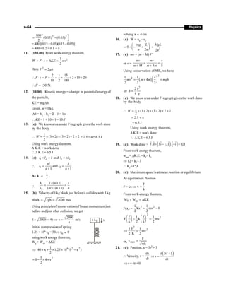 P-64 Physics
=
2 2
800
(0.15) (0.05)
2
é ù
-
ë û
=400 [(0.15+0.05)(0.15–0.05)]
= 400 × 0.2 × 0.1 = 8 J
11. (150.00) From work energy theorem,
2
1
2
W F s KE mv
= × = D =
Here 2
2
V gh
=
2 1 15
2 10 20
10 2 100
F s F
 × = ´ = ´ ´ ´ ´
150 N.
F
 =
12. (10.00) Kinetic energy = change in potential energy of
the particle,
KE = mgDh
Given, m =1 kg,
Dh = h2
– h1
= 2 – 1 = 1m
 KE = 1 ×10 × 1= 10 J
13. (c) We know area under F-x graph gives the work done
by the body
1
(3 2) (3 2) 2 2
2
W
 = ´ + ´ - + ´ = 2.5 + 4 = 6.5 J
Using work energytheorem,
D K.E = work done
 DK.E = 6.5 J
14. (c) 1 2 1 2
and
l l l l nl
+ = =
 1 2
and
1 1
nl l
l l
n n
= =
+ +
As k µ
1
l
,

1
2
/ ( 1) 1
( ) / ( 1)
k l n
k nl n n
+
= =
+
15. (b) Velocityof 1 kg block just before it collides with 3 kg
block 2gh 2000 m/s
= =
Using principle of conservation of linear momentum just
before and just after collision, we get
2000
1 2000 4v v m/s
4
´ = Þ = 4 kg v
Initial compression of spring
1.25× 106 x0 = 30Þx0 » 0
using work energytheorem,
Wg + Wsp = DKE
6 2 2
1
40 x 1.25 10 (0 x )
2
Þ ´ + ´ ´ -
2
1
0 4 v
2
= - ´ ´
solving x » 4 cm
16. (a) W = uf
– ui
0
2
mg L
n n
æ ö
= - - ´
ç ÷
è ø 2
.
2
MgL
n
=
17. (c) mv = (m + M) V’
or v =
4 5
mv mv v
m M m m
= =
+ +
Using conservation of ME, we have
( )
2
2
1 1
4
2 2 5
v
mv m m mgh
æ ö
= + +
ç ÷
è ø
2
2
or
5
v
h
g
=
18. (c) We know area under F-x graph gives the work done
by the body
1
(3 2) (3 2) 2 2
2
W
 = ´ + ´ - + ´
= 2.5 + 4
= 6.5 J
Using work energy theorem,
D K.E = work done
 D K.E = 6.5 J
19. (d) Work done = ( ) ( )
F.d 3i –12J . 4i 12J
= =
r r r
r r
From work energytheorem,
wnet = DK.E. = kf – ki
Þ 12 = kf –3
 Kf =15J
20. (d) Maximum speed is at mean position or equilibrium
At equilibrium Position
F = kx Þ
F
x
k
=
From work-energy theorem,
F sp
W W KE
+ = D
F(x) –
2 2
1 1
kx mv 0
2 2
= -
2
2
F 1 F 1
F k mv
k 2 k 2
æ ö æ ö
- =
ç ÷ ç ÷
è ø è ø
2
2
1 F 1
mv
2 K 2
Þ =
or, max
F
v
mk
=
21. (d) Position, x = 3t2 + 5
 Velocity, v =
dx
dt
( )
2
d 3t 5
v
dt
+
Þ =
v 6t +0
Þ =
 