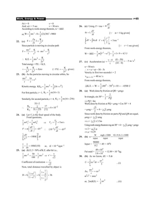 Work, Energy  Power P-65
At t = 0 v = 0
And, at t = 5 sec v= 30 m/s
According to work-energytheorem, w = DKE
or,
2 2
1 1
W mv –0 (2)(30) 900J
2 2
= = =
22. (c) 3
u K
ˆ ˆ
F r r
r r
¶
= - =
¶
Since particle is moving in circular path
2
2
3 2
mv K K
F mv
r r r
= = Þ =
2
2
1 K
K.E. mv
2 2r
 = =
Total energy= P.E. + K.E.
2 2
K K
Zero
2r 2r
= - + = 2
K
( P.E. given)
2r
= -
Q
23. (b) As the particles moving in circular orbits, So
2
2
mv 16
r
r r
= +
Kinetic energy, 2 4
0
1 1
KE mv [16 r ]
2 2
= = +
For first particle, r = 1, 1
1
K m(16 1)
2
= +
Similarly, for second particle, r = 4, 2
1
K m(16 256)
2
= +
 2
1
2
16 1
K 17
2 6 10
16 256
K 272
2
-
+
= = ´
+
;
24. (a) Let Vf is the final speed of the body.
From questions,
2 2
0
1 1
2 8
=
f
mV mV Þ
0
5 /
2
f
V
V m s
= =
2
dV
F m kV
dt
æ ö
= = -
ç ÷
è ø
 (10–2)
dV
dt
= –kV2
5 10
2
10 0
100
dV
K dt
V
= -
ò ò
1 1
100 (10)
5 10
- = K or, K = 10–4 kgm–1
25. (a) (K.E.)'= 50% ofK.E. after hit i.e.,
2 2
1 50 1
mv' mv
2 100 2
= ´ Þ
v
v'
2
=
Coefficient of restitution
1
2
=
Now, total distance travelled by object is
2
2
1
1
1 e 2
H h h 3h
1
1 e 1
2
æ ö
+
æ ö
+ ç ÷
= = =
ç ÷ ç ÷
-
è ø -
ç ÷
è ø
26. (c) Using, F = ma =
dV
m
dt
6 1.
dV
t
dt
= [Q m = 1 kg given]
0
6
v
dV t dt
=
ò ò
1
2
–1
0
6 3ms
2
t
V
é ù
= =
ê ú
ë û
[Q t = 1 sec given]
From work-energy theorem,
W = DKE = ( )
2 2
1
2
m V u
- =
1
1 9 4.5 J
2
´ ´ =
27. (c) Acceleration (a)
v – 4
t
= =
2
(0 50)
5 m / s
(10 0)
,
 ,
,
u = 50 m/s
 v = u + at = 50 – 5t
Veocity in first two seconds t = 2
(at t 2)
v 40 m / s
 
From work-energytheorem,
2 2
1
K.E. W (40 50 ) 10 4500 J
2
Χ   , ´  ,
28. (a) Work done by friction at QR = µmgx
In triangle, sin 30° =
1
2
=
2
PQ
Þ PQ = 4m
Work done byfriction at PQ = µmg × Cos 30° × 4
= µmg ×
3
4
2
´ = 2 3 µmg
Since work done byfriction on parts PQ and QR are equal,
µmg x = 2 3 umg
Þ x = 2 3 @ 3.5m
Usingworkenergytheoremmgsin30°×4= 2 3 µmg+µmgx
Þ 2 = 4 3 µ
Þ µ = 0.29
29. (b) n =
W mgh 1000 10 9.8 1 1000
input input input
´ ´ ´ ´
= =
Input =
98000
0.2
= 49 × 104J
Fat used =
4
7
49 10
3.8 10
´
´
= 12.89 × 10–3kg.
30. (b) As we know, dU = F.dr
3
2
0
3
r
ar
U r dr
= a =
ò ...(i)
As,
2
2
mv
r
r
= a
m2
v2
= mar3
or, 2m(KE) =
3
1
2
r
a ...(ii)
 