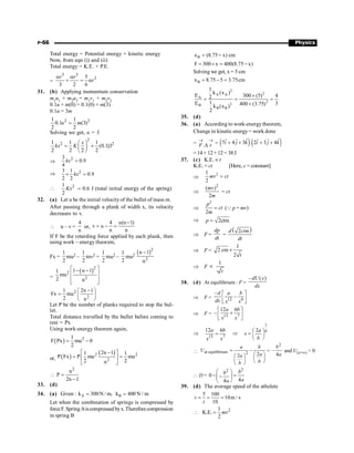 P-66 Physics
Total energy = Potential energy + kinetic energy
Now, from eqn (i) and (ii)
Total energy = K.E. + P.E.
=
3 3
3
5
3 2 6
r r
r
a a
+ = a
31. (b) Applying momentum conservation
m1
u1
+ m2
u2
= m1
v1
+ m2
v2
0.1u + m(0) = 0.1(0) + m(3)
0.1u = 3m
2 2
1 1
0.1 (3)
2 2
u m
=
Solving we get, u = 3
2
2 2
1 1 1
(0.1)3
2 2 2 2
x
kx K
æ ö
= +
ç ÷
è ø
Þ
2
3
0.9
4
kx =
Þ 2
3 1
0.9
2 2
kx
´ =
 2
1
2
Kx = 0.6 J (total initial energy of the spring)
32. (a) Let u be the initial velocityof the bullet of mass m.
After passing through a plank of width x, its velocity
decreases to v.
 u – v =
4
n
or,
4 u(n 1)
v u
n n
-
= - =
If F be the retarding force applied by each plank, then
using work – energy theorem,
Fx =
1
2
mu2 –
1
2
mv2 =
1
2
mu2 –
1
2
mu2
( )2
2
n 1
n
-
=
( )2
2
2
1 n 1
1
mu
2 n
é ù
- -
ê ú
ê ú
ë û
2
2
1 2n 1
Fx mu
2 n
-
æ ö
= ç ÷
è ø
Let P be the number of planks required to stop the bul-
let.
Total distance travelled by the bullet before coming to
rest = Px
Using work-energy theorem again,
( ) 2
1
F Px mu 0
2
= -
or, ( )
( )
2 2
2
2n 1
1 1
P Fx P mu mu
2 2
n
-
é ù
= =
ê ú
ë û

2
n
P
2n 1
=
-
33. (d)
34. (a) Given : A
k 300N / m,
= B
k 400 N / m
=
Let when the combination of springs is compressed by
forceF. SpringAiscompressed byx.Thereforecompression
in spring B
B
x (8.75 x) cm
= -
F 300 x 400(8.75 x)
= ´ = -
Solving we get, x = 5 cm
B
x 8.75 5 3.75cm
= - =
2
2
A A
A
2
2
B
B B
1
k (x )
E 300 (5) 4
2
1
E 3
400 (3.75)
k (x )
2
´
= = =
´
35. (d)
36. (a) According to work-energytheorem,
Change in kinetic energy= work done
= .
® ®
D
F r = ( ) ( )
ˆ ˆ
ˆ ˆ ˆ ˆ
7 4 3 . 2 3 4
+ + + +
i j k i j k
=14+ 12+12= 38J
37. (c) K.E. µt
K.E. = ct [Here, c = constant]
Þ
2
1
2
=
mv ct
Þ
2
( )
2
mv
m
= ct
Þ
2
2
p
ct
m
= (Q p = mv)
Þ 2ctm
p =
Þ F =
dp
dt
=
( )
2
d ctm
dt
Þ F =
1
2 cm
2
´
t
Þ F
1
t
µ
38. (d) At equilibrium : F =
– ( )
dU x
dx
Þ F = 12 6
–
–
d a b
dx x x
é ù
ê ú
ë û
Þ F = 13 7
12 6
–
a b
x x
é ù
+
ê ú
ë û
Þ
13 7
12 6
a b
x x
= Þ
1
6
2a
x
b
æ ö
= ç ÷
è ø
 at equilibrium 2 2
2
a b
U
a
a
b
b
= -
æ ö
æ ö ç ÷
ç ÷ è ø
è ø
=
2
4
b
a
- and U(x=¥) = 0
 D =
2
2
0
4
4
b
b
a
a
æ ö
- =
-
ç ÷
è ø
39. (d) The average speed of the athelete
5 100
10m / s
10
v
t
= = =
2
1
K.E.
2
mv
 =
 