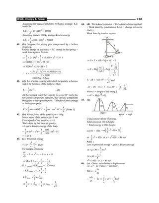 Work, Energy  Power P-67
Assuming the mass of athelet to 40 kg his average K.E
would be
2
1
K.E 40 (10) 2000J
2
= ´ ´ =
Assuming mass to 100 kg average kinetic energy
2
1
K.E. 100 (10) 5000J
2
= ´ ´ =
40. (b) Suppose the spring gets compressed by x before
stopping.
kinetic energy of the block = P.E. stored in the spring +
work done against friction.
Þ
2 2
1 1
2 (4) 10,000 15
2 2
x x
´ ´ = ´ ´ + ´
Þ 10,000 x2 + 30x – 32 = 0
2
5000 15 16 0
x x
Þ + - =
2
15 (15) 4 (5000)( 16)
2 5000
x
- ± - ´ -
 =
´
= 0.055m =5.5cm.
41. (d) Let u be thevelocitywith which theparticle is thrown
and m be the mass of the particle. Then
2
1
.
2
K mu
= ...(1)
At the highest point the velocity is u cos 60° (only the
horizontal component remains, the vertical component
being zeroat the top-most point). Therefore kinetic energy
at the highest point.
2
1
' ( cos60 )
2
K m u
= ° 2 2
1
cos 60
2 4
K
mu
= ° = [From 1]
42. (b) Given, Mass ofthe particle, m = 100g
Initial speed ofthe particle, m = 5 m/s
Final speed of the particle, v = 0
Work done by the force of gravity
= Loss in kinetic energy of the body.
=
1
2
m (v2 – u2) =
1 100
2 1000
´ (02 – 52)
= –1.25 J
43. (a) Potential energy
V(x) =
4 2
–
4 2
x x
joule
Formaxima ofminima
3
0 0 1
dV
x x x
dx
= Þ - = Þ = ±
1 1 1
Min. P.E.
4 2 4
Þ = - = - J
K.E.(max.) + P.E.(min.) = 2 (Given)
(max.)
1 9
K.E. 2
4 4
 = + =
2
max. max.
1
K.E.
2
mv
=
2
max. max.
1 9 3
1
2 4 2
v v
Þ ´ ´ = Þ =
44. (d) Work done by tension + Work done byforce (applied)
+ Work done by gravitational force = change in kinetic
energy
Work done by tension is zero
C
B
45°
A
F
F
O
l
0 0
Þ + ´ - ´ =
F AB Mg AC
ú
ú
ú
ú
û
ù
ê
ê
ê
ê
ë
é
-
=
÷
ø
ö
ç
è
æ
=
Þ
2
1
2
1
1
Mg
AB
AC
Mg
F
[ sin 45
2
= ° =
l
Q l
AB and
1
cos45 1
2
æ ö
= - = - ° = -
ç ÷
è ø
l l l
AC OC OA
where l = length of the string.]
( 2 1)
Þ = -
F Mg
45. (b)
100
30 20
mgH
mgh
mv
2
1 2
+
Using conservation of energy,
Total energyat 100 m height
= Total energy at 20m height
m (10 × 100)
2
1
10 20
2
m v
æ ö
= + ´
ç ÷
è ø
or 2
1
800
2
v = or v = 1600 = 40 m/s
Note :
Loss in potential energy = gain in kinetic energy
2
1
80
2
m g mv
´ ´ =
2
1
10 80
2
v
´ =
v2 = 1600 or v = 40 m/s
46. (c) Given : retardation µ displacement
i.e., a = –kx [Here, k = constant]
But
dv
a v
dx
=
2
1 0
v x
v
vdv
kx v dv kxdx
dx
 = - Þ = -
ò ò
 