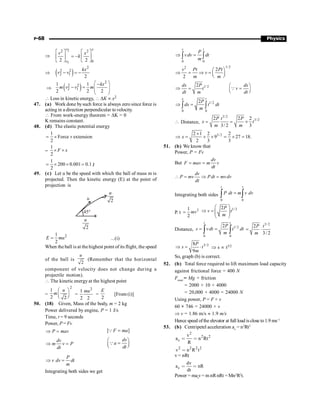P-68 Physics
Þ
2
1
2 2
0
–
2 2
v x
v
v x
k
é ù é ù
=
ê ú ê ú
ë û ë û
Þ ( )
2
2 2
2 1
2
kx
v v
- = -
Þ ( )
2
2 2
2 1
1 1
2 2 2
kx
m v v m
æ ö
-
- = ç ÷
ç ÷
è ø
 Loss in kinetic energy,  DK µ x2
47. (a) Work done bysuch force is always zero since force is
acting in a direction perpendicular to velocity.
 From work-energy theorem = DK = 0
K remains constant.
48. (d) The elastic potential energy
1
Force extension
2
= ´ ´
=
1
2
F x
´ ´
1
200 0.001 0.1
2
= ´ ´ = J
49. (c) Let u be the speed with which the ball of mass m is
projected. Then the kinetic energy (E) at the point of
projection is
45°
2
u
2
u
u
2
1
2
E mu
= ...(i)
When the ball is at the highest point of its flight, the speed
of the ball is
2
u
(Remember that the horizontal
component of velocity does not change during a
projectile motion).
 The kinetic energy at the highest point
=
2
1
2 2
u
m
æ ö
ç ÷
è ø
=
2
1
2 2
mu
=
2
E
[From (i)]
50. (18) Given, Mass of the body, m = 2 kg
Power delivered by engine, P = 1 J/s
Time, t = 9 seconds
Power, P = Fv
P mav
Þ = [ ]
F ma
=
Q
dv
m v P
dt
Þ =
dv
a
dt
æ ö
=
ç ÷
è ø
Q
P
v dv dt
m
Þ =
Integrating both sides we get
0 0
v t
P
vdv dt
m
Þ =
ò ò
1/ 2
2
2
2
v Pt Pt
v
m m
æ ö
Þ = Þ = ç ÷
è ø
1/ 2
2
dx P dx
t v
dt m dt
æ ö
Þ = =
ç ÷
è ø
Q
1/2
0 0
2
x t
P
dx t dt
m
Þ =
ò ò
 Distance,
3/2
3/2
2 2 2
3/ 2 3
P t P
x t
m m
= = ´
3/2
2 1 2 2
9 27 18.
2 3 3
x
´
Þ = ´ ´ = ´ =
51. (b) We know that
Power, P = Fv
But
dv
F mav m v
dt
= =
dv
P mv Pdt mvdv
dt
 = Þ =
Integrating both sides
0 0
t v
P dt m v dv
=
ò ò
P. t
2
1
2
mv
=
1/ 2
2P
v t
m
æ ö
Þ = ç ÷
ç ÷
è ø
Distance, 1/2
0 0
2
t t
P
s vdt t dt
m
= =
ò ò
3/ 2
2
3/ 2
P t
m
= ×
3/2
8
9
P
s t
m
Þ = × Þ s µ t3/2
So, graph (b) is correct.
52. (b) Total force required to lift maximum load capacity
against frictional force = 400 N
Ftotal
= Mg + friction
= 2000 × 10 + 4000
= 20,000 + 4000 = 24000 N
Using power, P = F × v
60 × 746 = 24000 × v
Þ v = 1.86 m/s » 1.9 m/s
Hence speed ofthe elevator at full load is close to1.9 ms–1
53. (b) Centripetel acceleration ac
= n2
Rt2
2
2 2
c
v
a n Rt
R
 
2 2 2 2
v n R t

v = nRt
c
dv
a nR
dt
 
Power = mat
v= m nRnRt = Mn2
R2
t.
 