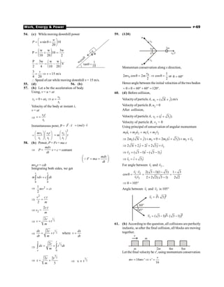 Work, Energy  Power P-69
54. (c) Whilemoving downhill power
sin 10
20
w
P w
æ ö
= q +
ç ÷
è ø
w w 3w
P 10
10 20 2
æ ö
÷
ç
 ∗ 
÷
ç ÷
ç
è ø
tanq =
1
10
wcosq
P 3w w w
V
2 4 10 20
æ ö
÷
ç
  , ÷
ç ÷
ç
è ø
3
15 m/s
4 20
v
v
= Þ =
 Speed ofcar while moving downhill v= 15 m/s.
55. (d) 56. (b)
57. (b) Let a be the acceleration of body
Using, v = u + at
1
1 1
1
0
v
v at a
t
= + Þ =
Velocity of the body at instant t,
v = at
Þ
1
1
v t
v
t
=
Instantaneous powr, P = F v
×
r r
( )
ma v
= ×
r r
1 1
1 1
mv v t
t t
æ öæ ö
= ç ÷ç ÷
è øè ø
2
1
1
v
m t
t
æ ö
= ç ÷
è ø
58. (b) Power, P = Fv = ma.v
Þ P =
mdv
dt
v = c = contant
mdv
F ma
dt
æ ö
= =
ç ÷
è ø
Q
mv0v = cdt
Integrating both sides, we get
0 0
v t
m vdv c dt
=
ò ò
Þ 2
1
2
mv ct
=
Þ
2
.
2
v c t
m
=
Þ v2 =
2 .
c t
m
Þ
1
2
2c
v t
m
= ´
Þ
1
2
2
where
dx c dx
t v
dt m dt
= ´ =
Þ
1
2
0
2
x t
e
c
dx t dt
m
= ´
ò ò
Þ
3
2
2 2
3
c t
x
m
= ´
3
2
x t
Þ µ
59. (120)
v0
v0
v0/2
q
q
2m
m
m
Momentum conservation along x direction,
0
0
2 cos 2
2
v
mv m
q =
1
cos
2
Þ q = or 60
q = °
Hence angle between theinitial velocities of the twobodies
60 60 120 .
= q + q = ° + ° = °
60. (d) Before collision,
Velocityof particle A, 1
ˆ ˆ
( 3 )
u i j
= + m/s
Velocity of particle B, u2 = 0
After collision,
Velocityof particle A, 1
ˆ ˆ
( 3 )
v i j
= +
Velocity of particle B, v2 = 0
Using principal of conservation of angular momentum
1 1 2 2 1 1 2 2
m u m u m v m v
+ = +
r r r r
2 2 2 2 2
ˆ ˆ ˆ ˆ
2 ( 3 ) 0 2 ( 3 )
m i j m m i j m v
Þ + + ´ = + + ´
r
2
ˆ ˆ ˆ ˆ
2 3 2 2 2 3
i j i j v
Þ + = + +
r
2
ˆ ˆ
( 3 1) ( 3 1)
v i j
Þ = - - -
r
1
ˆ ˆ
3
v i j
Þ = +
r
For angle between 1
v
r
and 2
v
r
,
1 2
1 2
2( 3 1)(1 3) 1 3
cos
2 2 2( 3 1) 2 2
v v
v v
× - - -
q = = =
´ -
r r
r r
105
Þ q = °
Angle between 1
v
r
and 2
v
r
is 105°
60°
45°
$
2 ( 3 1) ( 3 1)
v i j
= - - -
$
$
1 3
v i j
= +
$
61. (b) According to the question, all collisions are perfectly
inelastic, so after the final collision, all blocks are moving
together.
v
8m
4m
2m
m
m
Let the final velocity be v', using momentum conservation
16 ' '
16
= Þ =
v
mv mv v
 