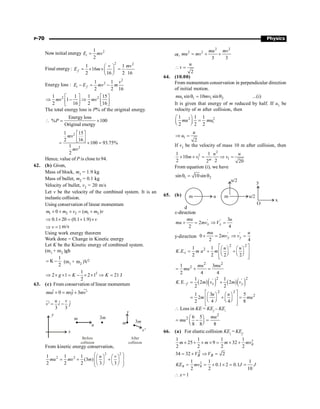 P-70 Physics
Now initial energy 2
1
2
=
i
E mv
Final energy:
2 2
1 1
16
2 16 2 16
æ ö
= ´ ´ =
ç ÷
è ø
f
v mv
E m
Energy loss :
2
2
1 1
2 2 16
- = -
i f
v
E E mv m
2 2
1 1 1 15
1
2 16 2 16
mv mv
é ù é ù
Þ - Þ
ê ú ê ú
ë û ë û
The total energy loss is P% of the original energy.
Energy loss
% 100
Original energy
P
 = ´
2
2
1 15
2 16
100 93.75%
1
2
mv
mv
é ù
ê ú
ë û
= ´ =
Hence, value of P is close to 94.
62. (b) Given,
Mass of block, m1 = 1.9 kg
Mass of bullet, m2 = 0.1 kg
Velocity of bullet, v2 = 20 m/s
Let v be the velocity of the combined system. It is an
inelastic collision.
Using conservation of linear momentum
1 2 2 1 2
0 ( )
m m v m m v
´ + ´ = +
0.1 20 (0.1 1.9) v
Þ ´ = + ´
1
v
Þ = m/s
Using work energy theorem
Work done = Change in Kinetic energy
Let K be the Kinetic energy of combined system.
(m1 + m2 )gh
1
K
2
= - (m1 + m2 )V2
2
1
2 1 2 1 21 J
2
g K K
Þ ´ ´ = - ´ ´ Þ =
63. (c) From conservation of linear momentum
ˆ ˆ
0 3 '
mui mvj mv
+ = +
ur
ˆ ˆ
'
3 3
u v
v i j
= -
ur
x
y
m
u
Before
collision
After
collision
3m
m
v
3m
v'
From kinetic energy conservation,
2 2
2 2
1 1 1
(3 )
2 2 2 3 3
u v
mu mv m
æ ö
æ ö æ ö
= + +
ç ÷
ç ÷ ç ÷
ç ÷
è ø è ø
è ø
or,
2 2
2 2
3 3
mu mv
mu mv
= + +
2
u
v
 =
64. (10.00)
From momentum conservation in perpendicular direction
of initial motion.
1 1 1 2
sin 10 sin
mu mv
q = q ...(i)
It is given that energy of m reduced by half. If u1 be
velocity of m after collision, then
2 2
1
1 1 1
2 2 2
mu mu
æ ö
=
ç ÷
è ø
1
2
u
u
Þ =
If v1 be the velocity of mass 10 m after collision, then
2
2
1 1
1 1
10
2 2
2 20
m
u u
m v v
´ ´ = Þ =
From equation (i), we have
1 2
sin 10 sin
q = q
65. (b) m u m u/2
u/2 y
O
x
d
x-direction
' ' 3
2
2 4
x x
mu u
mu mv V
+ = Þ =
y-direction
' '
0 2
2 4
y y
mu u
mv v
+ = Þ =
2 2
2
1 1
. .
2 2 2 2
i
u u
K E m u m
é ù
æ ö æ ö
= + +
ê ú
ç ÷ ç ÷
è ø è ø
ê ú
ë û
2 2
2
1 3
2 4 4
mu mu
mu
= + =
( )( ) ( )( )
2 2
' '
1 1
.E. 2 2
2 2
f x y
K m v m v
= +
2 2
2
1 3 5
2
2 4 4 8
u u
m mu
é ù
æ ö æ ö
= + =
ê ú
ç ÷ ç ÷
è ø è ø
ê ú
ë û
 Loss in KE = KEf
– KEi
2
2 6 5
8 8 8
mu
mu
æ ö
= - =
ç ÷
è ø
66. (a) For elastic collision KEi
= KEf
2
1 1 1 1
25 9 32
2 2 2 2
B
m m m mv
´ + ´ ´ = ´ +
2
34 32 2
B B
V V
= + Þ =
2
1 1 1
0.1 2 0.1
2 2 10
B B
KE mv J J
= = ´ ´ = =
 x =1
 
