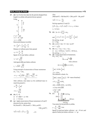 Work, Energy  Power P-71
67. (d) Let t be the time taken by the particle dropped from
height h to collide with particle thrown upward.
Using,
S1
S2
h
4
3h
4
v2
–u2
= 2gh
Þ v2
– 02
=2gh
2
v gh
Þ =
Downward distance travelled
2
1
1 1
.
2 2 2 4
h h
S gt g
g
= = =
Distance of collision point from ground
2
3
–
4 4
h h
s h
= =
Speed of (A) just before collision
1
2
gh
v gt
= =
And speed of(B) just before collision
v2
2 –
2
gh
gh
=
Using principle of conservation of linear momentum
mv1
+ mv2
= 2mvf
2 – – 0
2 2
2
f
gh gh
v m gh m
m
æ ö
Þ = =
ç ÷
è ø
After collision, time taken (t1
) for combined mass to
reach the ground is
2
1
3 1
4 2
h
gt
Þ =
1
3
2
h
t
g
Þ =
68. (b) Pi
= Pf
or 0 = 20(0.7 – v) = 50v
or v = 0.2 m/s
69. (a) Applyconcervation of linear momentum in X and Y
direction for the system then
M (10cos30°) + 2M (5cos45°) = 2M (v1
cos30°)
+ M(v2
cos45°)
2
1
v
5 3 5 2 3 v
2
+ = + ....(1)
Also
2M(5sin45°) – M(10sin30°) = 2Mv1
sin30° – Mv2
sin45°
2
1
v
5 2 5 v
2
- = - ....(2)
Solving equation (1) and (2)
( ) 1 1
3 1 v 5 3 10 2 5 v 6.5m/s
+ = + - Þ =
v2
= 6.3 m/s
70. (b) 2
2 0 2
4
u
u mv
æ ö
+ = +
ç ÷
è ø
and
2
2 2
2
1 1 1
2 0 2
2 2 4 2
u
u mv
æ ö
´ ´ + = ´ ´ +
ç ÷
è ø
On solving, we get
m = 1.5 kg
71. (b) m (2v) + 2mv = 0 + 2mv’ cos 45°
or v’ = 2 2v
72. (b) m1
v1
+ m2
v2
= m1
v2
+ m2
v1
or m1
v1
+ (0.5m1
)v2
= m1
0.5v1
+ (0.5m1
)v4
On solving, v1
= v4
– v2
73. (d) Using conservation of momentum,
mv0 = mv2 – mv1
V0
a M
After collision
a
M
V1
V2
2 2
1 0
1 1
mv 0.36 mv
2 2
= ´
1 0
v 0.6v
Þ =
The collision is elastic. So,
2 2
2 0
1 1
MV 0.64 mv
2 2
= ´ [ M = mass of nucleus]
2 0
m
V 0.8V
M
Þ = ´
0 0 0
mV mM 0.8V – m 0.6V
= ´ ´
1.6m 0.8 mM
Þ =
2
4m mM
Þ =
M= 4m
74. (c)
0.02 kg
100 m/s
100 m
0.03 kg
Time taken for the particles to collide,
t =
rel
d 100
1sec
V 100
= =
Speed of wood just before collision = gt = 10 m/s and
speed of bullet just before collision = v – gt
 
