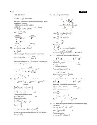 P-72 Physics
= 100 – 10 = 90 m/s
S = 100 × 1 –
1
2
× 10 × 1 = 95 m
Now, using conservation of linear momentum just before
and after the collision
–(0.03) (10)+(0.02)(90) =(0.05)v
Þ 150 = 5v  v = 30 m/s
Max. height reached by body
h =
30 30
45m
2 10
´
= =
´
Before
0.03 kg 10 m/s
0.02 kg
90 m/s
After
0.05 kg
v
 Height above tower = 40 m
75. (c) Kinetic energy of block A
0
2
1
1
k mv
2
=
 From principle oflinear momentum conservation
( )
0 f
mv 2m M v
= + 0
f
mv
v
2m M
Þ =
+
According to question, of
5
th
6
the initial kinetic energy
is lost in whole process.
i
f
k
6
k
 =
( )
2
0
2
0
1
mv
2 6
mv
1
2m M
2 2m M
Þ =
æ ö
+ ç ÷
è ø
+
2m M
6
m
+
Þ = 
M
4
m
=
76. (b) Before Collision
m
V0
m Þ m
V1
m
V2
Stationary
After Collision
2 2 2
1 2 0
1 1 3 1
mv mv mv
2 2 2 2
æ ö
+ = ç ÷
è ø
2 2 2
2 0
1
3
v v v
2
Þ + = ....(i)
From momentum conservation
mv0 = m(v1 + v2) ....(ii)
Squarring both sides,
(v1 + v2)2 = v0
2
Þ v1
2 + v2
2 + 2v1v2 = v0
2
2
0
1 2
v
2v v
2
= -
2
2 2 2 2 0
1 2 1 2 1 2 0
v
3
(v v ) v v 2v v v
2 2
- = + - = +
Solving we get relative velocitybetween the two particles
1 2 0
v v 2v
- =
77. (a) Changein momentum
45° 45°
P
2 J
^
P
P
2 i
^
i
^
P
2 i
^
P
P
2 J
^
–
j
^
P P P P
ˆ ˆ
ˆ ˆ
P J J i i
2 2 2 2
D = + + -
H
2P ˆ
P J I molecule
2
D = =
wall
2P ˆ
I J
2
Þ = -
Pressure, P
=
F 2P
n ( n no.of particles)
A A
= =
Q
27 3 23
4
2 3.32 10 10 10
2 10
-
-
´ ´ ´ ´
=
´
=2.35 × 103N/m2
78. (a) For collision of neutron with deuterium:
v
m 2m
v1
m 2m
v2
Applying conservation of momentum :
mv+ 0 = mv1 + 2mv2 .....(i)
v2 – v1 = v .....(ii)
Q Collision is elastic, e = 1
From eqn (i) and eqn (ii) 1
v
v
3
= -
2 2
1
d
2
1 1
mv mv
8
2 2
P 0.89
1 9
mv
2
-
= = =
Now, For collision of neutron with carbon nucleus
v
m 12m
v1
m 12m
v2
Applying Conservation of momentum
mv + 0 = mv1+ 12mv2 ....(iii)
v = v2 – v1 ....(iv)
From eqn (iii) and eqn (iv)
1
11
v v
13
= -
2
2
c
2
1 1 11
mv m v
48
2 2 13
P 0.28
1 169
mv
2
æ ö
- ç ÷
è ø
= = »
79. (d) Applyprinciple ofconservation of momentum along
x-direction,
mu = mv1 cos 45° + Mv2 cos 45°
1 2
1
( )
2
mu mv Mv
= + .....(i)
Along y-direction,
o = mv1 sin 45° – Mv2 sin 45°
 
