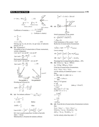 Work, Energy  Power P-73
o = (mv1 – Mv2)
1
2
..... (ii)
m u u
, =
1 M u
, = 0
2
Proton Unknown mass
Before collision
m
v
,
1
M
v
,
2
90°
After collision
Coefficient of restution e = 1 2 1 cos90
cos45
v v
u
-
=
(Q Collision is elastic)
2 1
2
v
u
Þ =
2
2
u v
Þ = ..... (iii)
Solving eqs (i), (ii),  (iii), we get mass of unknown
particle, M = m
80. (a) For particle C,
According to law of conservation of linear momentum,
verticle component,
2 mv' sin q = mv sin 60° + mv sin 45°
mv mv 3
2mv'sin
2
2
q = + ...... (i)
Horizontal component,
2 mv' cos q = mv sin 60° – mv cos 45°
mv mv
2mv'cos
2 2
q = + ......(ii)
v cos 60° – v cos 45°
v sin 45°
v
sin
60°
A
B
60° 45°
30°
X'
X
Y'
For particle A For particle B
Y
Dividing eqn
(i) byeqn
(ii),
1 3
2
2
tan
1 1
2 2
+
q =
-
2 3
1 2
+
=
-
81. (a) For inelastic collision
1
m
1 2
v ' v
(m m )

∗
1 v
v
(1 1) 2
 
∗
n v(H)
↑ Before
v
(n)(H)
2
↑ After
Loss in K.E. =
2
2 2
1 1 v 1
mv (2m) mv
2 2 2 4
æ ö
÷
ç
, 
÷
ç ÷
ç
è ø
K.E. lost is used to jump from 1st orbit to 2nd orbit
DK.E. = 10.2ev
Minimum K.E. ofneutron for inelastic collision
2
1
mv 2 10.2 20.4 eV
2
 ´ 
82. (a) X
V
Y
p =3 m
f
v
2v
m
2m
45°
pi
Initial momentum of the system
pi = 2 2
[m(2V) 2m(2V) ]
´
= 2m 2V
´
Final momentum of the system = 3mV
Bythe law of conservation of momentum
2 2m 3mV
v = combined
2 2
V
3
v
Þ =
Loss in energy
2 2 2
1 1 2 2 1 2 combined
1 1 1
E m V m V (m m )V
2 2 2
D = + - +
2 2 2
4 5
E 3mv mv mv
3 3
D = - = = 55.55%
Percentagelossinenergyduringthecollision ; 56%
83. (b) Given, m1 = 4g, u1 = 300m/s
m2 = 0.8 kg = 800 g, u2 = 0 m/s
From law of conservation of momentum,
m1u1 + m2u2 = m1v1 + m2v2
Let the velocity of combined system = v m/s
then,
4 × 300 + 800 × 0 = (800 + 4) × v
1200
v 1.49 m / s
804
= =
Now, m = 0.3 (given)
a = mg
a = 0.3 × 10 (take g = 10 m/s2)
= 3 m/s2
then, from v2 = u2 + 2as
(1.49)2 = 0 + 2 ×3 × s
( )2
1.49
s
6
=
2.22
s
6
=
=0.379m
84. (d) From the law of conservation ofmomentum we know
that,
m1u1 + m2u2 + .... = m1v1 + m2v2 + ....
Given m1 = m, m2 = 2m and m3 = 3m
and u1 = 3u, u2 = 2u and u3 = u
Let the velocity when they stick = v
®
 