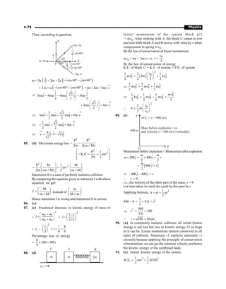 P-74 Physics
Then, according to question,
P
j
(–j) sin 60°
i cos 60°
j sin 60°
2m, 2u
–3m, u
Y
60°
60° i
m, 3u X
m × 3u ( )
î + 2m ×2u ( )
ˆ ˆ
i cos60 jsin60
- ° - °
+ 3 m × u ( )
ˆ ˆ
i cos60 jsin60
- ° + ° = (m+ 2m + 3m) v
®
Þ
ˆ ˆ
i 3 i
ˆ ˆ
3mui 4mu 4mu j 3mu
2 2 2
æ ö
- - -
ç ÷
è ø
3 ˆ
3mu j 6m v
2
®
æ ö
+ =
ç ÷
ç ÷
è ø
Þ
3 3
ˆ ˆ ˆ
mui mui muj 6m v
2 2
®
- - =
Þ
1 3
ˆ ˆ
mui muj 6m v
2 2
®
- - =
Þ ( )
u ˆ ˆ
v i 3j
12
®
= - -
85. (d) Maximum energyloss =
2 2
P P
2m 2(m M)
-
+
2
2
P 1
K.E. mv
2m 2
é ù
= =
ê ú
ê ú
ë û
Q
2
2
P M 1 M
mv
2m (m M) 2 m M
é ù ì ü
= = í ý
ê ú
+ +
î þ
ë û
Statement II is a case of perfectly inelastic collision.
Bycomparing the equation given in statement I with above
equation, we get
M
f
m M
æ ö
= ç ÷
è ø
+
instead of
m
M m
æ ö
ç ÷
+
è ø
Hence statement I is wrong and statement II is correct.
86. (c)
87. (c) Fractional decrease in kinetic energy of mass m
=
2
2 1
2 1
1
m m
m m
æ ö
-
-ç ÷
+
è ø
=
2
2 1
1
2 1
-
æ ö
- ç ÷
è ø
+
= 1 –
2
1
3
æ ö
ç ÷
è ø
1 8
1
9 9
= - =
Percentage loss in energy
=
8
100 90%
9
´ ;
88. (d)
A B
C
m m 2m
v0
Initial momentum of the system block (C)
= mv0. After striking with A, the block C comes to rest
and now both block A and B moves with velocity v when
compression in spring is x0.
Bythe law ofconservation of linear momentum
mv0 = (m + 2m) v Þ
0
3
v
v =
By the law of conservation of energy
K.E. of block C = K.E. of system + P.E. of system
( )
2
0
2 2
0 0
1 1 1
3
2 2 3 2
v
mv m kx
æ ö
= +
ç ÷
è ø
Þ
2 2 2
0 0 0
1 1 1
2 6 2
mv mv kx
= +
Þ
2
0
2 2 2
0 0 0
1 1 1
2 2 6 3
mv
kx mv mv
= - =

2
0
0
2
3
v
k m
x
æ ö
= ç ÷
è ø
89. (c) Y
X
O
m v
/2, + = 400 m/s
490 m
Mass before explosion = m
and velocity = 200 m/s (vertically)
v
Momentum before explosion = Momentum after explosion
ˆ ˆ
200 400
2 2
m m
m j j v
´ = ´ +
= ( )
ˆ
400
2
m
j v
+
Þ ˆ ˆ
400 400
j j v
- =
 v = 0
i.e., the velocity of the other part of the mass, v = 0
Let time taken to reach the earth by this part be t
Applying formula, 2
1
2
h ut gt
= +
490 = 0 +
1
2
× 9.8 × t2
Þ
2 980
100
9.8
t = =
 100 10sec
t = =
90. (a) In completely inelastic collision, all initial kinetic
energy is not lost but loss in kinetic energy 15 as large
as it can be. Linear momentum remain conserved in all
types of collision. Statement -2 explains statement -1
correctly because applying the principle of conservation
ofmomentum, we can get the common velocityand hence
the kinetic energy of the combined body.
91. (c) Initial kinetic energy of the system
2 2
1 1
K.E (0)
2 2
i mu M
= +
 
