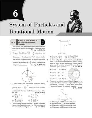 P-76 Physics
TOPIC 1
Centre of Mass, Centre of
Gravity  Principle of
Moments
1. The centre of mass of a solid hemisphere of radius 8 cm is
x cm from the centre of the flat surface. Then value of x is
______. [NA Sep. 06, 2020 (II)]
2. A square shaped hole of side
2
a
l = is carved out at a
distance
2
a
d = from the centre ‘O’ of a uniform circular
disk of radius a. If the distance ofthe centre ofmass ofthe
remaining portion from Ois ,
a
X
- value ofX (tothenearest
integer) is ___________. [NA Sep. 02, 2020 (II)]
O
a
d
l = a/2
3. A rod of length L has non-uniform linear mass density
given by r(x) = a + b
2
,
L
x
æ ö
ç ÷
è ø
where a and b are constants
and 0 £ x £ L. The value of x for the centre of mass of the
rod is at: [9 Jan. 2020 II]
(a)
3
L
2 2
a b
a b
+
æ ö
ç ÷
+
è ø
(b)
3 2
L
4 3
a b
a b
+
æ ö
ç ÷
+
è ø
(c)
4
L
3 2 3
a b
a b
+
æ ö
ç ÷
+
è ø
(d)
3 2
L
2 3
a b
a b
+
æ ö
ç ÷
+
è ø
4. The coordinates of centre of mass of a uniform flag shaped
lamina (thin flat plale) of mass 4 kg. (The coordinates of
the same are shown in figure) are: [8 Jan. 2020 I]
(a) (1.25 m, 1.50 m) (b) (0.75 m, 1.75 m)
(c) (0.75 m, 0.75 m) (d) (1 m, 1.75 m)
5. As shown in fig. when a spherical cavity (centred at O) of
radius 1 is cut out of a uniform sphere of radius R (centred
at C), the centre of mass of remaining (shaded) part of
sphere is at G, i.e on the surface of the cavity. R can be
determined by the equation: [8 Jan. 2020 II]
(a) (R2
+ R + 1) (2 – R) = 1
(b) (R2
– R – l) (2 – R) = 1
(c) (R2
– R + l) (2 – R) = l
(d) (R2
+ R – 1) (2 – R) = 1
6. Three point particles of masses 1.0 kg, 1.5 kg and 2.5 kg
are placed at three corners of a right angle triangle of
sides 4.0 cm, 3.0 cm and 5.0 cm as shown in the figure.
The center of mass of the system is at a point:
[7 Jan. 2020 I]
(a) 0.6 cm right and 2.0 cm above 1 kg mass
(b) 1.5 cm right and 1.2 cm above 1 kg mass
(c) 2.0 cm right and 0.9 cm above 1 kg mass
(d) 0.9 cm right and 2.0 cm above 1 kg mass
System of Particles and
Rotational Motion
6
 