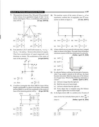 System of Particles and Rotational Motion P-77
7. Three particles of masses 50 g, 100 g and 150 g are placed
at the vertices of an equilateral triangle of side 1 m (as
shown in the figure). The (x, y) coordinates of the centre of
mass will be : [12 Apr. 2019 II]
(a)
3 5
,
4 12
m m
æ ö
ç ÷
ç ÷
è ø
(b)
7 3
,
12 8
m m
æ ö
ç ÷
ç ÷
è ø
(c)
7 3
,
12 4
m m
æ ö
ç ÷
ç ÷
è ø
(d)
3 7
,
8 12
m m
æ ö
ç ÷
ç ÷
è ø
8. Four particles A, B, C and D with masses mA
= m, mB
=
2m, mC
= 3m and mD
= 4m are at the corners of a square.
They have accelerations of equal magnitude with
directions as shown. The acceleration of the centre of
mass of the particles is : [8 April 2019 I]
(a) $
( )
–
5
a
i j
$
(b) a
(c) Zero (d) $
( )
5
a
i j
+
$
9. A uniform rectangular thin sheet ABCD of mass M has
length a and breadth b, as shown in the figure. If the shaded
portion HBGO is cut-off, the coordinates of the centre of
mass of the remaining portion will be : [8Apr. 2019 II]
(a)
æ ö
ç ÷
è ø
3 3
,
4 4
a b
(b)
æ ö
ç ÷
è ø
5 5
,
3 3
a b
(c)
æ ö
ç ÷
è ø
2 2
,
3 3
a b
(d) æ ö
ç ÷
è ø
5 5
,
12 12
a b
10. The position vector of the centre of mass rcm of an
asymmetric uniform bar of negligible area of cross-
section as shown in figure is: [12 Jan. 2019 I]
L
L 2L 3L
(a)
13 5
ˆ ˆ
rcm L L
8 8
x y
= +
r
(b)
5 13
ˆ ˆ
rcm L L
8 8
x y
= +
r
(c)
3 11
ˆ ˆ
rcm L L
8 8
x y
= +
r
(d)
11 3
ˆ ˆ
rcm L L
8 8
x y
= +
r
11. A force of40 N acts on a point B at the end of an L-shaped
object, as shown in the figure. The angle q that will produce
maximum moment ofthe force about point Ais given by:
[Online April 15, 2018]
(a)
1
tan
4
q =
2 m
4 m
A
B
F
®
q
(b) tan q = 2
(c)
1
tan
2
q =
(d) tan q = 4
12. In a physical balanceworking on the principle ofmoments,
when 5 mg weight is placed on the left pan, the beam
becomes horizontal. Both the empty pans of the balance
are of equal mass. Which of the following statements is
correct? [Online April 8, 2017]
(a) Left arm is longer than the right arm
(b) Both the arms are of same length
(c) Left arm is shorter than the right arm
(d) Every object that is weighed using this balance
appears lighter than its actual weight.
13. In the figure shown ABC is a uniform wire. If centre of
mass of wire lies vertically below point A, then
BC
AB
is
close to : [Online April 10, 2016]
A
B C
60°
(a) 1.85 (b) 1.5
(c) 1.37 (d) 3
 