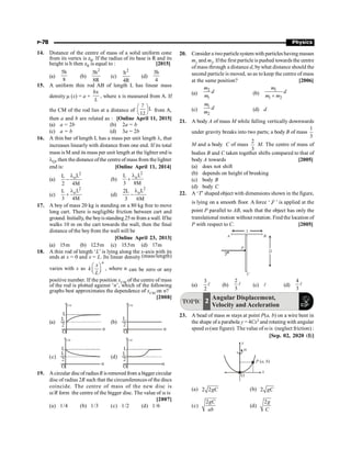 P-78 Physics
14. Distance of the centre of mass of a solid uniform cone
from its vertex is z0. If the radius of its base is R and its
height is h then z0 is equal to : [2015]
(a)
5h
8
(b)
2
3h
8R
(c)
2
h
4R
(d)
3h
4
15. A uniform thin rod AB of length L has linear mass
density m (x) = a +
bx
L
, where x is measured from A. If
the CM of the rod lies at a distance of
7
L
12
æ ö
ç ÷
è ø
from A,
then a and b are related as : [Online April 11, 2015]
(a) a = 2b (b) 2a = b
(c) a = b (d) 3a = 2b
16. A thin bar of length L has a mass per unit length l, that
increases linearly with distance from one end. If its total
mass is M and its mass per unit length at the lighter end is
lO, then the distance ofthe centre of mass from the lighter
end is: [Online April 11, 2014]
(a)
2
oL
L
2 4M
l
- (b)
2
oL
L
3 8M
l
+
(c)
2
oL
L
3 4M
l
+ (d)
2
oL
2L
3 6M
l
-
17. A boy of mass 20 kg is standing on a 80 kg free to move
long cart. There is negligible friction between cart and
ground. Initially, the boyisstanding25 m from a wall. Ifhe
walks 10 m on the cart towards the wall, then the final
distance of the boyfrom the wall will be
[Online April 23, 2013]
(a) 15m (b) 12.5m (c) 15.5m (d) 17m
18. A thin rod of length ‘L’ is lying along the x-axis with its
ends at x = 0 and x = L. Its linear density (mass/length)
varies with x as
n
x
k
L
æ ö
ç ÷
è ø
, where n can be zero or any
positive number. If the position xCM of the centre of mass
of the rod is plotted against ‘n’, which of the following
graphs best approximates the dependence of xCM on n?
[2008]
(a)
xCM
O
n
L
L
2
(b)
xCM
O
n
L
2
(c)
xCM
O
n
L
L
2
(d)
xCM
O
n
L
L
2
19. Acircular discof radiusR isremovedfrom a bigger circular
disc of radius 2R such that the circumferences of the discs
coincide. The centre of mass of the new disc is
a/R form the centre of the bigger disc. The value of a is
[2007]
(a) 1/4 (b) 1/3 (c) 1/2 (d) 1/6
20. Consider a twoparticlesystem with particles havingmasses
m1 and m2. Ifthe first particle is pushed towards the centre
of mass through a distance d, bywhat distance should the
second particle is moved, so as to keep the centre of mass
at the same position? [2006]
(a)
2
1
m
d
m (b)
1
1 2
m
d
m m
+
(c)
1
2
m
d
m (d) d
21. A body A of mass M while falling vertically downwards
under gravity breaks into two parts; a body B of mass
3
1
M and a body C of mass
3
2
M. The centre of mass of
bodies B and C taken together shifts compared to that of
body A towards [2005]
(a) does not shift
(b) depends on height of breaking
(c) body B
(d) body C
22. A ‘T’ shaped object with dimensions shown in the figure,
is lying on a smooth floor. A force ‘ F
r
’ is applied at the
point P parallel to AB, such that the object has only the
translational motion without rotation. Find the location of
P with respect to C. [2005]
C
F
A
2l
B
l
P
(a) l
2
3
(b) l
3
2
(c) l (d) l
3
4
TOPIC
Angular Displacement,
Velocity and Aceleration
2
23. A bead of mass m stays at point P(a, b) on a wire bent in
the shape of a parabola y = 4Cx2 and rotating with angular
speed w(see figure). The value of w is (neglect friction) :
[Sep. 02, 2020 (I)]
x
P a, b
( )
y
w
O
(a) 2 2gC (b) 2 gC
(c)
2gC
ab
(d)
2g
C
 