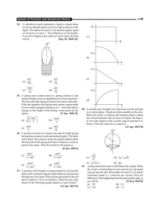 System of Particles and Rotational Motion P-79
24. A cylindrical vessel containing a liquid is rotated about
its axis so that the liquid rises at its sides as shown in the
figure. The radius of vessel is 5 cm and the angular speed
of rotation is w rad s–1. The difference in the height,
h (in cm) of liquid at the centre of vessel and at the side
will be : [Sep. 02, 2020 (I)]
w
h
10 cm
(a)
2
2
25g
w
(b)
2
5
2g
w
(c)
2
25
2g
w
(d)
2
2
5g
w
25. A spring mass system (mass m, spring constant k and
natural length l) rests in equilibrium on a horizontal disc.
The free end of the spring is fixed at the centre of the disc.
If the disc together with spring mass system, rotates about
it’s axis with an angular velocity w, (k  mw2
) the relative
change in the length of the spring is best given by the
option: [9 Jan. 2020 II]
(a)
2
2
3
m
k
æ ö
w
ç ÷
ç ÷
è ø
(b)
2
2m
k
w
(c)
2
m
k
w
(d)
2
3
m
k
w
26. A particle of mass m is fixed to one end of a light spring
having force constant k and unstretched length l. The other
end is fixed. The system is given an angular speed wabout
the fixed end of the spring such that it rotates in a circle in
gravity free space. Then the stretch in the spring is:
[8 Jan. 2020 I]
(a)
2
ml
k m
w
- w
(b)
2
2
ml
k m
w
- w
(c)
2
2
ml
k m
w
+ w
(d)
2
ml
k m
w
+ w
27. A uniform rod of length l is being rotated in a horizontal
plane with a constant angular speed about an axis passing
through one of its ends. If the tension generated in the rod
due to rotation is T(x) at a distance x from the axis, then
which of the following graphs depicts it most closely?
[12 Apr. 2019 II]
(a)
(b)
(c)
(d)
28. A smooth wire of length 2pr is bent into a circle and kept
in a vertical plane. Abead can slide smoothlyon the wire.
When the circle is rotating with angular speed w about
the vertical diameter AB, as shown in figure, the bead is
at rest with respect to the circular ring at position P as
shown. Then the value of w2
is equal to :
[12 Apr. 2019 II]
(a)
3
2
g
r
(b) 2 / ( 3)
g r
(c) ( 3) / r
g (d) 2g/r
29. A long cylindrical vessel is half filled with a liquid. When
the vessel is rotated about its own vertical axis, the liquid
rises up near the wall. If the radius of vessel is 5 cm and its
rotational speed is 2 rotations per second, then the
difference in theheightsbetween the centreandthesides, in
cm, will be : [12 Jan. 2019 II]
(a) 2.0 (b) 0.1
(c) 0.4 (d) 1.2
 