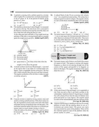 P-80 Physics
30. A particle is moving with a uniform speed in a circular
orbit of radius R in a central force inversely proportional
to the nth power of R. If the period of rotation of the
particle is T, then: [2018]
(a) T µ R3/2 for anyn. (b) /2 1
T R +
µ n
(c) (n 1)/2
T R +
µ (d) n/2
T R
µ
31. The machine as shown has 2 rods oflength 1 m connected
by a pivot at the top. The end of one rod is connected to
the floor by a stationarypivot and the end of the other rod
has a roller that rolls along the floor in a slot.
As the roller goes back and forth, a 2 kg weight moves up
and down. Ifthe roller is moving towardsright at a constant
speed, the weight moves upwith a : [OnlineApril 9, 2017]
x
F Fixed pivot
Movable roller
2 kg
(a) constant speed
(b) decreasing speed
(c) increasing speed
(d) speed which is
3
4
th of that of the roller when the
weight is 0.4 m above the ground
32. A slender uniform rod of mass M and length l is pivoted
at one end so that it can rotate in a vertical plane (see
figure). There is negligible friction at the pivot. The free
end is held vertically above the pivot and then released.
Theangular acceleration ofthe rod when it makes an angle
q with the vertical is [2017]
(a)
3
cos
2
g
q
l
(b)
2
cos
3
g
q
l
(c)
3
sin
2
g
q
l
(d)
2
sin
2
g
q
l
33. Concrete mixture is made by mixing cement, stone and
sand in a rotating cylindrical drum. Ifthe drum rotates too
fast, the ingredients remain stuck to the wall of the drum
and proper mixing ofingredients does not take place. The
maximum rotational speed ofthe drum in revolutions per
minute (rpm) to ensure proper mixing is close to :
(Take the radius of the drum to be 1.25 m and its axle to
be horizontal): [Online April 10, 2016]
(a) 27.0 (b) 0.4 (c) 1.3 (d) 8.0
34. A cubical block of side 30 cm is moving with velocity
2 ms–1 on a smooth horizontal surface. The surface has a
bump at a point O as shown in figure. The angular velocity
(in rad/s) of the block immediately after it hits the bump,
is : [Online April 9, 2016]
O
a = 30 cm
(a) 13.3 (b) 5.0 (c) 9.4 (d) 6.7
35. Two point masses of mass m1 = fM and m2 = (1 – f) M (f
 1) are in outer space (far from gravitational influence of
other objects) at a distance R from each other. They move
in circular orbits about their centre of mass with angular
velocities w1 for m1 and w2 for m2. In that case
[Online May 19, 2012]
(a) (1 – f) w1 = fw
(b) w1 = w2 and independent of f
(c) fw1 = (1 – f)w2
(d) w1 = w2 and depend on f
TOPIC 3
Torque, Couple and
Angular Momentum
36. Four point masses, each of mass m, are fixed at the corners
of a square of side l. The square is rotating with angular
frequency w, about an axis passing through one of the
corners of the square and parallel to its diagonal, as
shown in the figure. The angular momentum of the square
about this axis is : [Sep. 06, 2020 (I)]
a
x
i
s
(a) ml2w (b) 4 ml2w
(c) 3 ml2w (d) 2 ml2w
37. A thin rod of mass 0.9 kg and length 1 m is suspended, at
rest, from one end so that it can freely oscillate in the
vertical plane.Aparticleofmove 0.1kgmoving in a straight
line with velocity 80 m/s hits the rod at its bottom most
point and sticks to it (see figure). The angular speed
(in rad/s) of the rod immediately after the collision will be
______________. [NA Sep. 05, 2020 (II)]
38. A person of 80 kg mass is standing on the rim of a circular
platform of mass 200 kg rotating about its axis at 5
revolutions per minute (rpm). The person now starts
moving towards the centre of the platform. What will be
the rotational speed (in rpm) of the platform when the
person reaches its centre __________.
[NA Sep. 03, 2020 (I)]
 