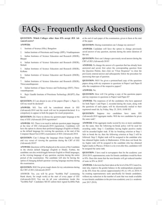 QUESTION: Which Colleges other than IITs accept JEE Ad-
vanced scores?
ANSWER:
1. Institute of Science (IISc), Bangalore
2. Indian Institute of Petroleum and Energy (IIPE), Visakhapatnam
3. Indian Institutes of Science Education and Research (IISER),
Bhopal
4. Indian Institutes of Science Education and Research (IISER),
Mohali
5. Indian Institutes of Science Education and Research (IISER),
Kolkata
6. Indian Institutes of Science Education and Research (IISER),
Pune
7. Indian Institutes of Science Education and Research (IISER),
Thiruvananthapuram
8. Indian Institute of Space Science and Technology (IIST), Thiru-
vananthapuram
9. Rajiv Gandhi Institute of Petroleum Technology (RGIPT), Rae
Bareli
QUESTION: If I am absent in one of the papers (Paper 1, Paper 2),
will my result be declared?
ANSWER: NO. You will be considered absent in JEE
(Advanced)-2018 and the result will not be prepared/declared. It is
compulsory to appear in both the papers for result preparation.
QUESTION: Do I have to choose my question paper language at the
time of JEE (Advanced)-2018 registration?
ANSWER: NO. There is no need to indicate question paper language
at the time of JEE (Advanced)-2018 registration. Candidates will
have the option to choose their preferred language (English or Hindi),
as the default language for viewing the questions, at the start of the
Computer Based Test (CBT) examination of JEE (Advanced)-2018.
QUESTION: Can I change the language (from English to Hindi
and vice versa) of viewing the questions during the CBT of JEE
(Advanced)-2018?
ANSWER: Questions will be displayed on the screen of the Candidate
in the chosen default language (English or Hindi). Further, the
candidate can also switch/toggle between English or Hindi languages,
as the viewing language of any question, anytime during the entire
period of the examination. The candidate will also be having the
option of changing default question viewing language anytime during
the examination.
QUESTION: Will I be given rough sheets for my calculations during
the CBT of JEE (Advanced)-2018?
ANSWER: Yes, you will be given “Scribble Pad” (containing
blank sheets, for rough work) at the start of every paper of JEE
(Advanced)-2018. You can do all your calculations inside this
“Scribble Pad”. Candidates MUST submit their signed Scribble Pads
at the end of each paper of the examination, given to them at the start
of the paper.
QUESTION: During examination can I change my answers?
ANSWER: Candidate will have the option to change previously
saved answer of any question, anytime during the entire duration of
the test.
QUESTION: How can I change a previously saved answer during the
CBT of JEE (Advanced)-2018?
ANSWER: To change the answer of a question that has already been
answered and saved, first select the corresponding question from
the Question Palette, then click on “Clear Response” to clear the
previously entered answer and subsequently follow the procedure for
answering that type of question.
QUESTION: Will I be given a printout/hard copy of the questions
papers along with my responses to questions in Paper-I and Paper-II
after the completion of the respective papers?
ANSWER: No.
QUESTION: How will I be getting a copy of the questions papers
and my responses to questions in Paper-I and Paper-II?
ANSWER: The responses of all the candidates who have appeared
for both Paper 1 and Paper 2, recorded during the exam, along with
the questions of each paper, will be electronically mailed to their
registered email ids, by Friday, May 25, 2018, 10:00 IST.
QUESTION: Suppose two candidates have same JEE
(Advanced)-2018 aggregate marks. Will the two candidates be given
the same rank?
ANSWER: If the aggregate marks scored by two or more candidates
are the same, then the following tie-break policy will be used for
awarding ranks: Step 1: Candidates having higher positive marks
will be awarded higher rank. If the tie breaking criterion at Step 1
fails to break the tie, then the following criterion at Step 2 will be
followed. Step 2: Higher rank will be assigned to the candidate who
has obtained higher marks in Mathematics. If this does not break the
tie, higher rank will be assigned to the candidate who has obtained
higher marks in Physics. If there is a tie even after this, candidates will
be assigned the same rank.
QUESTION: I have read in newspapers that for the academic year
2018-2019, supernumerary seats for female candidates would be there
in IITs. Does this mean that the non-females will get reduced number
of seats in IITs in 2018?
ANSWER:Adecision has been taken at the level of the IIT Council to,
inter alia, improve the gender balance in the undergraduate programs
at the IITs from the current (approximately) 8% to 14% in 2018-19
by creating supernumerary seats specifically for female candidates,
without any reduction in the number of seats that was made available
to non-female candidates in the previous academic year (i.e. academic
year 2017-2018).
FAQs - Frequently Asked Questions
 