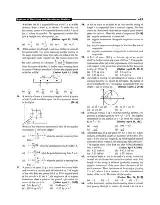 System of Particles and Rotational Motion P-83
A uniform rod AB is suspended from a point X, at a variable
distance from x from A, as shown. To make the rod
horizontal, a mass m is suspended from its end A. A set of
(m, x) values is recorded. The appropriate variable that
give a straight line, when plotted, are:
[Online April 15, 2018]
(a)
1
,
m
x
(b) 2
1
,
m
x
(c) m,x (d) m, x2
55. Athin uniform bar oflengthL and mass8m lies on a smooth
horizontal table. Two point masses m and 2m moving in
the same horizontal plane from opposite sides of the bar
with speeds 2v and v respectively. The masses stick to the
bar after collision at a distance
L
3
and
L
6
respectively
from the centre of the bar. If the bar starts rotating about
its center ofmass as a result ofcollision, the angular speed
ofthe bar will be: [Online April 15, 2018]
L/6 L/3 2v
v
O
(a)
v
6L
(b)
6v
5L
(c)
3v
5L
(d)
v
5L
56. A particle of mass m is moving along the side of a square
ofside 'a', with a uniform speed v in the x-y plane as shown
in the figure : [2016]
y
45° a
O
D C
a
a
a
A
a B
R
V
V
V
V
V
Which of the following statements is false for the angular
momentum L
u
r
about the origin?
(a)
$
R
L mv a k
2
é ù
= +
ê ú
ë û
u
r
when theparticle is moving from
Bto C.
(b)
$
mv
L Rk
2
=
u
r
when the particleis moving from D toA.
(c)
$
mv
L – Rk
2
=
u
r
when theparticleismovingfromAtoB.
(d)
$
R
L mv a k
2
é ù
= -
ê ú
ë û
u
r
when theparticle is moving from
C to D.
57. A particle of mass 2 kg is on a smooth horizontal table
and moves in a circular path of radius 0.6 m. The height
of the table from the ground is 0.8 m. If the angular speed
of the particle is 12 rad s–1
, the magnitude of its angular
momentum about a point on the ground right under the
centre of the circle is : [Online April 11, 2015]
(a) 14.4 kg m2
s–1
(b) 8.64 kg m2
s–1
(c) 20.16 kg m2
s–1
(d) 11.52 kg m2
s–1
58. A bob of mass m attached to an inextensible string of
length l is suspended from a vertical support. The bob
rotates in a horizontal circle with an angular speed w rad/s
about the vertical. About the point of suspension: [2014]
(a) angular momentum is conserved.
(b) angular momentum changes in magnitude but not in
direction.
(c) angular momentum changes in direction but not in
magnitude.
(d) angular momentum changes both in direction and
magnitude.
59. A ball of mass 160 g is thrown up at an angle
of60° tothe horizontal at a speed of 10 ms–1. The angular
momentum of the ball at the highest point of the trajectory
with respect to the point from which the ball is thrown is
nearly(g = 10 ms–2) [Online April 19, 2014]
(a) 1.73 kg m2/s (b) 3.0 kg m2/s
(c) 3.46 kg m2/s (d) 6.0 kg m2/s
60. A particle is moving in a circular path of radius a, with a
constant velocity v as shown in the figure. The centre of
circle is marked by‘C’. The angular momentum from the
origin O can be written as: [Online April 12, 2014]
C
a
x
y
q
O
(a) va (1 + cos 2q) (b) va (1 + cos q)
(c) va cos 2q (d) va
61. A particle of mass 2 kg is moving such that at time t, its
position, in meter, is given by 2
ˆ ˆ
( ) 5 2
r t i t j
= -
r
.Theangular
momentum of the particle at t = 2s about the origin in
kg m–2 s–1 is : [Online April 23, 2013]
(a) $
80
- k (b) ˆ ˆ
(10 16 )
i j
-
(c) $
40
- k (d) $
40k
62. A bullet ofmass 10 g and speed 500 m/s is fired into a door
and gets embedded exactly at the centre of the door. The
door is 1.0 m wideand weighs 12 kg. It ishingedat oneend
androtatesabout a vertical axis practicallywithout friction.
The angular speed of the door just after the bullet embeds
into it will be : [Online April 9, 2013]
(a) 6.25 rad/sec (b) 0.625 rad/sec
(c) 3.35 rad/sec (d) 0.335 rad/sec
63. A stone of mass m, tied to the end of a string, is whirled
around in a circle on a horizontal frictionless table. The
length of the string is reduced gradually keeping the
angular momentum of the stone about the centre of the
circle constant. Then, the tension in the string is given by
T = Arn, where A is a constant, r is the instantaneous
radius of the circle. The value of n is equal to
[Online May 26, 2012]
(a) – 1 (b) – 2 (c) – 4 (d) – 3
64. A thin horizontal circular disc is rotating about a vertical
axis passing through its centre. An insect is at rest at a
 