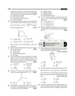 P-84 Physics
point near the rim of the disc. The insect now moves along
a diameter of the disc to reach its other end. During the
journeyof the insect, the angular speed of the disc.[2011]
(a) continuously decreases
(b) continuously increases
(c) first increases and then decreases
(d) remains unchanged
65. A small particle of mass m is projected at an angle q with
the x-axis with an initial velocity n0 in the x-y plane as
shown in the figure. At a time 0 sin
t
g
n q
 , the angular
momentum ofthe particle is [2010]
x
q
y
v0
(a) 2
0
ˆ
cos
mg t j
- n q (b) 0
ˆ
cos
mg t k
n q
(c) 2
0
1 ˆ
cos
2
mg t k
- n q (d)
2
0
1 ˆ
cos
2
mg t i
n q
where ˆ ˆ
,
i j and k̂ are unit vectors along x, y and z-axis
respectively.
66. Angular momentum of the particle rotating with a central
force is constant due to [2007]
(a) constant torque
(b) constant force
(c) constant linear momentum
(d) zero torque
67. A thin circular ring of mass m and radius R is rotating
about its axis with a constant angular velocity w. Two
objects each of mass M are attached gently to the
opposite ends of a diameter of the ring. The ring now
rotates with an angular velocity w' = [2006]
(a)
( 2 )
m M
m
w +
(b)
( 2 )
( 2 )
m M
m M
w -
+
(c)
( )
m
m M
w
+
(d)
( 2 )
m
m M
w
+
68. A force of ˆ
–Fk acts on O, the origin of the coordinate
system. The torque about the point (1, –1) is [2006]
X
Y
Z
O
(a) ˆ ˆ
( )
F i j
- (b) ˆ ˆ
( )
F i j
- +
(c) ˆ ˆ
( )
F i j
+ (d) ˆ ˆ
( )
F i j
- -
69. A solid sphere is rotating in free space. If the radius of
the sphere is increased keeping mass same, which one
of the following will not be affected ? [2004]
(a) Angular velocity
(b) Angular momentum
(c) Moment of inertia
(d) Rotational kinetic energy
70. Let F
r
be the force acting on a particle having position
vector r
r
, and T
r
be the torque of this force about the
origin. Then [2003]
(a) . 0
r T =
r
r
and . 0
F T ¹
r r
(b) . 0
r T ¹
r
r
and . 0
F T =
r r
(c) . 0
r T ¹
r
r
and . 0
F T ¹
r r
(d) . 0
r T =
r
r
and . 0
F T =
r r
71. A particle of mass m moves along line PC with velocityv
as shown. What is the angular momentum of the particle
about P? [2002]
L
C
P
O
l
(a) mvL (b) mvl (c) mvr (d) zero.
TOPIC 4
Moment of Inertia and
Rotational K.E.
72. Shown in the figure is a hollowicecream cone(it is open at
the top). Ifits mass is M, radius ofits top, R and height, H,
then its moment of inertia about its axis is :
[Sep. 06, 2020 (I)]
R
H
(a)
2
2
MR
(b)
2 2
( )
4
+
M R H
(c)
2
3
MH
(d)
2
3
MR
73. The linear mass densityof a thin rodABoflength Lvaries
from A to B as 0
( ) 1
L
æ ö
l = l +
ç ÷
è ø
x
x , where x is the distance
fromA. IfM isthe mass ofthe rod then its moment ofinertia
about an axis passing through A and perpendicular to the
rod is : [Sep. 06, 2020 (II)]
(a)
12
5
ML2
(b)
7
18
ML2
(c)
2
5
ML2
(d)
3
7
ML2
74. A wheel is rotating freely with an angular speed w on a
shaft. The moment of inertia of the wheel is I and the mo-
ment of inertia of the shaft is negligible. Another wheel
 