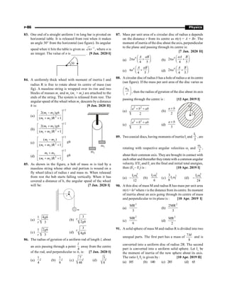 P-86 Physics
83. One end of a straight uniform 1 m long bar is pivoted on
horizontal table. It is released from rest when it makes
an angle 30° from the horizontal (see figure). Its angular
speed when it hits the table is given as 1
ns-
, where n is
an integer. The value of n is ________ . [9 Jan. 2020 I]
84. A uniformly thick wheel with moment of inertia I and
radius R is free to rotate about its centre of mass (see
fig). A massless string is wrapped over its rim and two
blocks of masses m1
and m2
(m1
 m2
) are attached to the
ends of the string. The system is released from rest. The
angular speed of the wheel when m1
descents by a distance
h is: [9 Jan. 2020 II]
(a)
1/2
1 2
2
1 2
2( )
( )R 1
m m gh
m m
é ù
-
ê ú
+ +
ê ú
ë û
(b)
1/2
1 2
2
1 2
2( )
( )R 1
m m gh
m m
é ù
+
ê ú
+ +
ê ú
ë û
(c)
1/2
1 2
2
1 2
( )
( )R 1
m m
gh
m m
é ù
-
ê ú
+ +
ê ú
ë û
(d)
1/2
1 2
2
1 2
( )R 1
m m
gh
m m
é ù
+
ê ú
+ +
ê ú
ë û
85. As shown in the figure, a bob of mass m is tied by a
massless string whose other end portion is wound on a
fly wheel (disc) of radius r and mass m. When released
from rest the bob starts falling vertically. When it has
covered a distance of h, the angular speed of the wheel
will be: [7 Jan. 2020 I]
(a)
1 4
3
gh
r
(b)
3
2
r
gh
(c)
1 2
3
gh
r
(d)
3
4
r
gh
86. The radius of gyration of a uniform rod of length l, about
an axis passing through a point
4
l
away from the centre
of the rod, and perpendicular to it, is: [7 Jan. 2020 I]
(a)
1
4
l (b)
1
8
l (c)
7
48
l (d)
3
8
l
87. Mass per unit area of a circular disc of radius a depends
on the distance r from its centre as s(r) = A + Br. The
moment of inertia ofthe disc about the axis, perpendicular
to the plane and passing through its centre is:
[7 Jan. 2020 II]
(a)
4
2
4 5
A aB
a
æ ö
p +
ç ÷
è ø (b)
4
2
4 5
aA B
a
æ ö
p +
ç ÷
è ø
(c)
4
4 5
A aB
a
æ ö
p +
ç ÷
è ø (d)
4
2
4 5
A B
a
æ ö
p +
ç ÷
è ø
88. A circular discof radius b has a hole of radius a at its centre
(see figure). If the mass per unit area of the disc varies as
s
æ ö
ç ÷
è ø
0
r
, then the radius ofgyration of the disc about its axis
passing through the centre is : [12 Apr. 2019 I]
(a)
+ +
2 2
2
a b ab
(b)
+
2
a b
(c)
+ +
2 2
3
a b ab
(d)
+
3
a b
89. Twocoaxial discs, having moments of inertia I1
and
1
I
2
, are
rotating with respective angular velocities w1
and 1
2
w
,
about their common axis. Theyare brought in contact with
each other and thereafter theyrotatewith a common angular
velocity. If Ef
and Ei
are the final and initial total energies,
then (Ef
– Ei
) is : [10 Apr. 2019 I]
(a)
2
1 1
I
12
w
- (b)
2
1 1
I
6
w
(c)
2
1 1
3
I
8
w (d)
2
1 1
I
24
w
-
90. A thin disc of mass M and radius R has mass per unit area
s(r) = kr2
where ris the distance from itscentre. Its moment
of inertia about an axis going through its centre of mass
and perpendicular to its plane is : [10 Apr. 2019 I]
(a)
2
MR
3
(b)
2
2MR
3
(c)
2
MR
6
(d)
2
MR
2
91. A solid sphere of mass M and radius R is divided into two
unequal parts. The first part has a mass of
7
8
M
and is
converted into a uniform disc of radius 2R. The second
part is converted into a uniform solid sphere. Let I1
be
the moment of inertia of the new sphere about its axis.
The ratio I1
/I2
is given by : [10 Apr. 2019 II]
(a) 185 (b) 140 (c) 285 (d) 65
 
